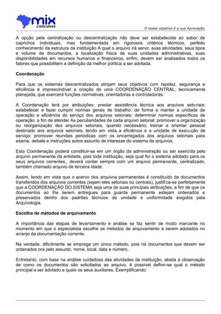 O nosso objetivo é a sua Aprovação

A opção pela centralização ou descentralização não deve ser estabelecida ao sabor de
caprichos individuais, mas fundamentada em rigorosos critérios técnicos, perfeito
conhecimento da estrutura da instituição A qual o arquivo irá servir, suas atividades, seus tipos
e volume de documentos, a localização física de suas unidades administrativas, suas
disponibilidades em recursos humanos e financeiros, enfim, devem ser analisados todos os
fatores que possibilitem a definição da melhor política a ser adotada.
Coordenação
Para que os sistemas descentralizados atinjam seus objetivos com rapidez, segurança e
eficiência é imprescindível a criação de uma COORDENAÇÃO CENTRAL, tecnicamente
planejada, que exercerá funções normativas, orientadoras e controladoras.
A Coordenação terá por atribuições: prestar assistência técnica aos arquivos setoriais;
estabelecer e fazei cumprir normas gerais de trabalho, de forma a manter a unidade de
operação e eficiência do serviço dos arquivos setoriais; determinar normas específicas de
operação, a fim de atender As peculiaridades de cada arquivo setorial; promover a orga nização
ou reorganização dos arquivos setoriais, quando necessário; treinar e orientar pessoal
destinado aos arquivos setoriais, tendo em vista a eficiência e a unidade de execução de
serviço; promover reuniões periódicas com os encarregados dos arquivos setoriais para
exame, debate e instruções sobre assunto de interesse do sistema de arquivos.
Esta Coordenação poderá constituir-se em um órgão da administração ou ser exercida pelo
arquivo permanente da entidade, pois toda instituição, seja qual for o sistema adotado para os
seus arquivos correntes,. deverá contar sempre com um arquivo permanente, centralizado,
também chamado arquivo de terceira idade.
Assim, tendo em vista que o acervo dos arquivos permanentes é constituído de documentos
transferidos dos arquivos correntes (sejam eles setoriais ou centrais), justifica-se perfeitamente
que a COORDENAÇÃO DO SISTEMA seja uma de suas principais atribuições, a fim de que os
documentos ao Ihe serem entregues para guarda permanente estejam ordenados e
preservados dentro dos padrões técnicos de unidade e uniformidade exigidos pela
Arquivologia.
Escolha de métodos de arquivamento
A importância das etapas de levantamento e análise se faz sentir de modo marcante no
momento em que o especialista escolhe os métodos de arquivamento a serem adotados no
arranjo da documentação corrente.
Na verdade, dificilmente se emprega um único método, pois há documentos que devem ser
ordenados ora pelo assunto, nome, local, data e número.
Entretanto, com base na análise cuidadosa das atividades da instituição, aliada à observação
de como os documentos são solicitados ao arquivo, é possível definir-se qual o método
principal a ser adotado e quais os seus auxiliares. Exemplificando:

 