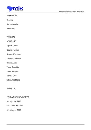 O nosso objetivo é a sua Aprovação

PATRIMÔNIO
Brasília
Rio de Janeiro
São Paulo

PESSOAL
ADMISSÃO
Aguiar, Celso
Bareta, Haydde
Borges, Francisco
Cardoso, Jurandir
Castro, Lúcia
Paes, Oswaldo
Paiva, Ernesto
Séllos, Zilda
Silva, Ana Maria

DEMISSÃO

FOLHAS DE PAGAMENTO
jan. a jul. de 1980
aço. a dez. de 1980
jan. a jul. de 1981

 