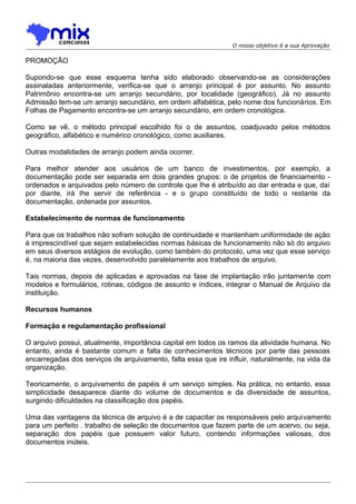O nosso objetivo é a sua Aprovação

PROMOÇÃO
Supondo-se que esse esquema tenha sido elaborado observando-se as considerações
assinaladas anteriormente, verifica-se que o arranjo principal é por assunto. No assunto
Patrimônio encontra-se um arranjo secundário, por localidade (geográfico). Já no assunto
Admissão tem-se um arranjo secundário, em ordem alfabética, pelo nome dos funcionários. Em
Folhas de Pagamento encontra-se um arranjo secundário, em ordem cronológica.
Como se vê, o método principal escolhido foi o de assuntos, coadjuvado pelos métodos
geográfico, alfabético e numérico cronológico, como auxiliares.
Outras modalidades de arranjo podem ainda ocorrer.
Para melhor atender aos usuários de um banco de investimentos, por exemplo, a
documentação pode ser separada em dois grandes grupos: o de projetos de financiamento ordenados e arquivados pelo número de controle que Ihe é atribuído ao dar entrada e que, daí
por diante, irá Ihe servir de referência - e o grupo constituído de todo o restante da
documentação, ordenada por assuntos.
Estabelecimento de normas de funcionamento
Para que os trabalhos não sofram solução de continuidade e mantenham uniformidade de ação
é imprescindível que sejam estabelecidas normas básicas de funcionamento não só do arquivo
em seus diversos estágios de evolução, como também do protocolo, uma vez que esse serviço
é, na maioria das vezes, desenvolvido paralelamente aos trabalhos de arquivo.
Tais normas, depois de aplicadas e aprovadas na fase de implantação irão juntamente com
modelos e formulários, rotinas, códigos de assunto e índices, integrar o Manual de Arquivo da
instituição.
Recursos humanos
Formação e regulamentação profissional
O arquivo possui, atualmente, importância capital em todos os ramos da atividade humana. No
entanto, ainda é bastante comum a falta de conhecimentos técnicos por parte das pessoas
encarregadas dos serviços de arquivamento, falta essa que ire influir, naturalmente, na vida da
organização.
Teoricamente, o arquivamento de papéis é um serviço simples. Na prática, no entanto, essa
simplicidade desaparece diante do volume de documentos e da diversidade de assuntos,
surgindo dificuldades na classificação dos papéis.
Uma das vantagens da técnica de arquivo é a de capacitar os responsáveis pelo arquivamento
para um perfeito . trabalho de seleção de documentos que fazem parte de um acervo, ou seja,
separação dos papéis que possuem valor futuro, contendo informações valiosas, dos
documentos inúteis.

 