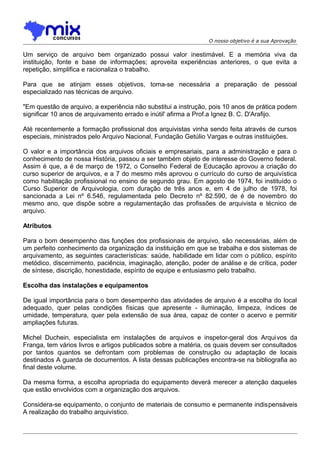 O nosso objetivo é a sua Aprovação

Um serviço de arquivo bem organizado possui valor inestimável. E a memória viva da
instituição, fonte e base de informações; aproveita experiências anteriores, o que evita a
repetição, simplifica e racionaliza o trabalho.
Para que se atinjam esses objetivos, toma-se necessária a preparação de pessoal
especializado nas técnicas de arquivo.
"Em questão de arquivo, a experiência não substitui a instrução, pois 10 anos de prática podem
significar 10 anos de arquivamento errado e inútil' afirma a Prof.a Ignez B. C. D'Arafijo.
Até recentemente a formação profissional dos arquivistas vinha sendo feita através de cursos
especiais, ministrados pelo Arquivo Nacional, Fundação Getúlio Vargas e outras instituições.
O valor e a importância dos arquivos oficiais e empresariais, para a administração e para o
conhecimento de nossa História, passou a ser também objeto de interesse do Governo federal.
Assim é que, a é de março de 1972, o Conselho Federal de Educação aprovou a criação do
curso superior de arquivos, e a 7 do mesmo mês aprovou o currículo do curso de arquivística
como habilitação profissional no ensino de segundo grau. Em agosto de 1974, foi instituído o
Curso Superior de Arquivologia, com duração de três anos e, em 4 de julho de 1978, foi
sancionada a Lei nº 6.546, regulamentada pelo Decreto nº 82.590, de é de novembro do
mesmo ano, que dispõe sobre a regulamentação das profissões de arquivista e técnico de
arquivo.
Atributos
Para o bom desempenho das funções dos profissionais de arquivo, são necessárias, além de
um perfeito conhecimento da organização da instituição em que se trabalha e dos sistemas de
arquivamento, as seguintes características: saúde, habilidade em lidar com o público, espírito
metódico, discernimento, paciência, imaginação, atenção, poder de análise e de crítica, poder
de síntese, discrição, honestidade, espírito de equipe e entusiasmo pelo trabalho.
Escolha das instalações e equipamentos
De igual importância para o bom desempenho das atividades de arquivo é a escolha do local
adequado, quer pelas condições físicas que apresente - iluminação, limpeza, índices de
umidade, temperatura, quer pela extensão de sua área, capaz de conter o acervo e permitir
ampliações futuras.
Michel Duchein, especialista em instalações de arquivos e inspetor-geral dos Arqui vos da
Franga, tem vários livros e artigos publicados sobre a matéria, os quais devem ser consultados
por tantos quantos se defrontam com problemas de construção ou adaptação de locais
destinados A guarda de documentos. A lista dessas publicações encontra-se na bibliografia ao
final deste volume.
Da mesma forma, a escolha apropriada do equipamento deverá merecer a atenção daqueles
que estão envolvidos com a organização dos arquivos.
Considera-se equipamento, o conjunto de materiais de consumo e permanente indispensáveis
A realização do trabalho arquivístico.

 
