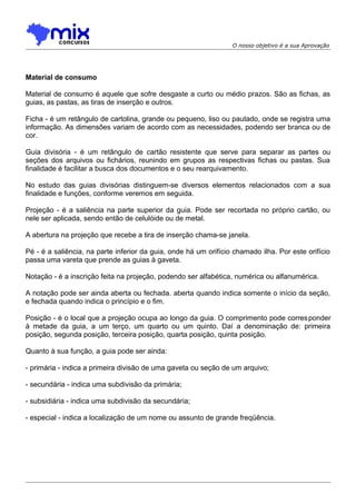 O nosso objetivo é a sua Aprovação

Material de consumo
Material de consumo é aquele que sofre desgaste a curto ou médio prazos. São as fichas, as
guias, as pastas, as tiras de inserção e outros.
Ficha - é um retângulo de cartolina, grande ou pequeno, liso ou pautado, onde se registra uma
informação. As dimensões variam de acordo com as necessidades, podendo ser branca ou de
cor.
Guia divisória - é um retângulo de cartão resistente que serve para separar as partes ou
seções dos arquivos ou fichários, reunindo em grupos as respectivas fichas ou pastas. Sua
finalidade é facilitar a busca dos documentos e o seu rearquivamento.
No estudo das guias divisórias distinguem-se diversos elementos relacionados com a sua
finalidade e funções, conforme veremos em seguida.
Projeção - é a saliência na parte superior da guia. Pode ser recortada no próprio cartão, ou
nele ser aplicada, sendo então de celulóide ou de metal.
A abertura na projeção que recebe a tira de inserção chama-se janela.
Pé - é a saliência, na parte inferior da guia, onde há um orifício chamado ilha. Por este orifício
passa uma vareta que prende as guias à gaveta.
Notação - é a inscrição feita na projeção, podendo ser alfabética, numérica ou alfanumérica.
A notação pode ser ainda aberta ou fechada. aberta quando indica somente o início da seção,
e fechada quando indica o princípio e o fim.
Posição - é o local que a projeção ocupa ao longo da guia. O comprimento pode corres ponder
à metade da guia, a um terço, um quarto ou um quinto. Daí a denominação de: primeira
posição, segunda posição, terceira posição, quarta posição, quinta posição.
Quanto à sua função, a guia pode ser ainda:
- primária - indica a primeira divisão de uma gaveta ou seção de um arquivo;
- secundária - indica uma subdivisão da primária;
- subsidiária - indica uma subdivisão da secundária;
- especial - indica a localização de um nome ou assunto de grande freqüência.

 