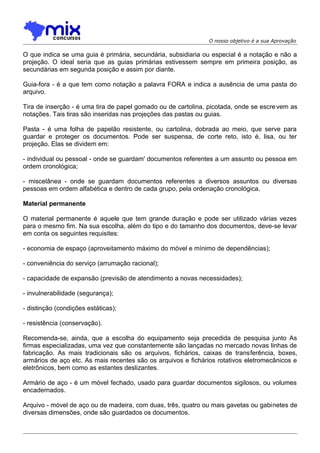 O nosso objetivo é a sua Aprovação

O que indica se uma guia é primária, secundária, subsidiaria ou especial é a notação e não a
projeção. O ideal seria que as guias primárias estivessem sempre em primeira posição, as
secundárias em segunda posição e assim por diante.
Guia-fora - é a que tem como notação a palavra FORA e indica a ausência de uma pasta do
arquivo.
Tira de inserção - é uma tira de papel gomado ou de cartolina, picotada, onde se escre vem as
notações. Tais tiras são inseridas nas projeções das pastas ou guias.
Pasta - é uma folha de papelão resistente, ou cartolina, dobrada ao meio, que serve para
guardar e proteger os documentos. Pode ser suspensa, de corte reto, isto é, lisa, ou ter
projeção. Elas se dividem em:
- individual ou pessoal - onde se guardam' documentos referentes a um assunto ou pessoa em
ordem cronológica;
- miscelânea - onde se guardam documentos referentes a diversos assuntos ou diversas
pessoas em ordem alfabética e dentro de cada grupo, pela ordenação cronológica.
Material permanente
O material permanente é aquele que tem grande duração e pode ser utilizado várias vezes
para o mesmo fim. Na sua escolha, além do tipo e do tamanho dos documentos, deve-se levar
em conta os seguintes requisites:
- economia de espaço (aproveitamento máximo do móvel e mínimo de dependências);
- conveniência do serviço (arrumação racional);
- capacidade de expansão (previsão de atendimento a novas necessidades);
- invulnerabilidade (segurança);
- distinção (condições estáticas);
- resistência (conservação).
Recomenda-se, ainda, que a escolha do equipamento seja precedida de pesquisa junto As
firmas especializadas, uma vez que constantemente são lançadas no mercado novas linhas de
fabricação. As mais tradicionais são os arquivos, fichários, caixas de transferência, boxes,
armários de aço etc. As mais recentes são os arquivos e fichários rotativos eletromecânicos e
eletrônicos, bem como as estantes deslizantes.
Armário de aço - é um móvel fechado, usado para guardar documentos sigilosos, ou volumes
encadernados.
Arquivo - móvel de aço ou de madeira, com duas, três, quatro ou mais gavetas ou gabinetes de
diversas dimensões, onde são guardados os documentos.

 