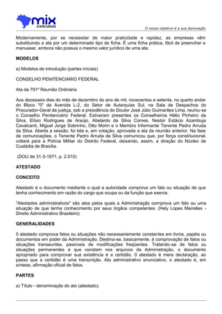 O nosso objetivo é a sua Aprovação

Modernamente, por se necessitar de maior praticidade e rapidez, as empresas vêm
substituindo a ata por um determinado tipo de ficha. É uma ficha prática, fácil de preencher e
manusear, embora não possua o mesmo valor jurídico de uma ata.
MODELOS
a) Modelos de introdução (partes iníciais)
CONSELHO PENITENCIÁRIO FEDERAL
Ata da 791º Reunião Ordinária
Aos dezesseis dias do mês de dezembro do ano de mil, novecentos e setenta, no quarto andar
do Bloco "0" da Avenida L-2, do Setor de Autarquias Sul, na Sala de Despachos do
Procurador-Geral da justiça, sob a presidência do Doutor José Júlio Guimarães Lima, reuniu-se
o Conselho Penitenciário Federal. Estiveram presentes os Conselheiros Hélio Pinheiro da
Silva, Elísio Rodrigues de Araújo, Abelardo da Silva Comes, Nestor Estácio Azambuja
Cavalcanti, Miguel Jorge Sobrinho, Otto Mohn e o Membro Informante Tenente Pedro Arruda
da Silva. Aberta a sessão, foi lida e, em votação, aprovada a ata da reunião anterior. Na fase
de comunicações, o Tenente Pedro Arruda da Silva comunicou que, por força constitucional,
voltará para a Polícia Militar do Distrito Federal, deixando, assim, a direção do Núcleo de
Custódia de Brasília.
(DOU de 31-3-1971, p. 2.510)
ATESTADO
CONCEITO
Atestado é o documento mediante o qual a autoridade comprova um fato ou situação de que
tenha conhecimento em razão do cargo que ocupa ou da função que exerce.
"Atestados administrativos" são atos pelos quais a Administração comprova um fato ou uma
situação de que tenha conhecimento por seus órgãos competentes. (Hely Lopes Meirelles Direito Administrativo Brasileiro)
GENERALIDADES
0 atestado comprova fatos ou situações não necessariamente constantes em livros, papéis ou
documentos em poder da Administração. Destina-se, basicamente, à comprovação de fatos ou
situações transeuntes, passíveis de modificações freqüentes. Tratando-se de fatos ou
situações permanentes e que constam nos arquivos da Administração, o documento
apropriado para comprovar sua existência é a certidão. 0 atestado é mera declaração, ao
passo que a certidão é uma transcrição. Ato administrativo enunciativo, o atestado é, em
síntese, afirmação oficial de fatos.
PARTES
a) Título - denominação do ato (atestado).

 