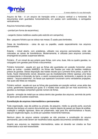 O nosso objetivo é a sua Aprovação

Arquivo de fole - é um arquivo de transição entre o arquivo vertical e o horizontal. Os
documentos eram guardados horizontalmente, em pastas com subdivisões, e carregados
verticalmente.
Arquivos horizontais antigos
- pombal (em forma de escaninhos);
- sargento (tubos metálicos usados pelo exército em campanha).
Box - pequeno fichário que se coloca nas mesas. É usado para lembretes.
Caixa de transferencia - caixa de aço ou papelão, usada especialmente nos arquivos
permanentes.
Estante - móvel aberto, com prateleiras, utilizado nos arquivos permanentes, onde são
colocadas as caixas de transferência. Modernamente, é utilizada para arquivos correntes,
empregando-se pastas suspensas laterais.
Fichário - É um móvel de aço próprio para fichas, com uma, duas, três ou quatro gavetas, ou
conjugado com gavetas para fichas e documentos.
Fichário horizontal - aquele em que as fichas são guardadas em posição horizontal, umas
sobre as outras - modelo KARDEX. As fichas são fixadas por meio de bastões metálicos
presos às gavetas. Dessa disposição das hastes resulta que a primeira ficha presa, a partir do
fundo, ficará inteiramente visível, deixando que da imediatamente inferior apareça uma faixa
correspondente à dimensão da barra, e assim sucessivamente, lembrando o aspecto de uma
esteira - "arquivo-esteirinha". As faixas que aparecem funcionam como verdadeiras projeções,
nas quais são feitas as notações.
Fichário vertical - aquele em que as fichas são guardadas em posição vertical, umas atrás das
outras, geralmente separadas por guias. É o modelo mais usado por ser mais econô mico. As
gavetas ou bandejas comportam grande número de fichas.
Suporte - armação de metal que se coloca dentro das gavetas dos arquivos, servindo de ponto
de apoio para as pastas suspensas.
Constituição de arquivos intermediários e permanentes
Toda organização, seja ela pública ou privada, de pequeno, médio ou grande porte, acumula
através dos tempos um acervo documental que, mesmo depois de passar por fases de análise,
avaliação e seleção rigorosas, deve ser preservado, seja para fins administrativos e fiscais,
seja por exigências legais, ou ainda por questões meramente históricas.
Nenhum plano de arquivo estaria completo se não previsse a constituição do arquivo
permanente, para onde devem ser recolhidos todos aqueles documentos considerados vitais.
Quanto aos arquivos ou depósitos intermediários, estes só deverão ser criados se ficar
evidenciada a sua real necessidade.

 
