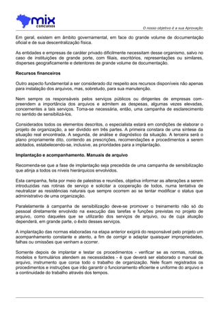 O nosso objetivo é a sua Aprovação

Em geral, existem em âmbito governamental, em face do grande volume de documentação
oficial e de sua descentralização física.
As entidades e empresas de caráter privado dificilmente necessitam desse organismo, salvo no
caso de instituições de grande porte, com filiais, escritórios, representações ou similares,
disperses geograficamente e detentores de grande volume de documentação.
Recursos financeiros
Outro aspecto fundamental a ser considerado diz respeito aos recursos disponíveis não apenas
para instalação dos arquivos, mas, sobretudo, para sua manutenção.
Nem sempre os responsáveis pelos serviços públicos ou dirigentes de empresas compreendem a importância dos arquivos e admitem as despesas, algumas vezes elevadas,
concernentes a tais serviços. Toma-se necessária, então, uma campanha de esclarecimento
no sentido de sensibilizá-los.
Considerados todos os elementos descritos, o especialista estará em condições de elaborar o
projeto de organização, a ser dividido em três partes. A primeira constara de uma síntese da
situação real encontrada. A segunda, de análise e diagnóstico da situação. A terceira será o
plano propriamente dito, contendo as prescrições, recomendações e procedimentos a serem
adotados, estabelecendo-se, inclusive, as prioridades para a implantação.
Implantação e acompanhamento. Manuais de arquivo
Recomenda-se que a fase de implantação seja precedida de uma campanha de sensibilização
que atinja a todos os níveis hierárquicos envolvidos.
Esta campanha, feita por meio de palestras e reuniões, objetiva informar as alterações a serem
introduzidas nas rotinas de serviço e solicitar a cooperação de todos, numa tentativa de
neutralizar as resistências naturais que sempre ocorrem ao se tentar modificar o status que
administrativo de uma organização.
Paralelamente à campanha de sensibilização deve-se promover o treinamento não só do
pessoal diretamente envolvido na execução das tarefas e funções previstas no projeto de
arquivo, como daqueles que se utilizarão dos serviços de arquivo, ou de cuja atuação
dependerá, em grande parte, o êxito desses serviços.
A implantação das normas elaboradas na etapa anterior exigirá do responsável pelo projeto um
acompanhamento constante e atento, a fim de corrigir e adaptar quaisquer impropriedades,
falhas ou omissões que venham a ocorrer.
Somente depois de implantar e testar os procedimentos - verificar se as normas, rotinas,
modelos e formulários atendem as necessidades - é que deverá ser elaborado o manual de
arquivo, instrumento que coroa todo o trabalho de organização. Nele ficam registrados os
procedimentos e instruções que irão garantir o funcionamento eficiente e uniforme do arquivo e
a continuidade do trabalho através dos tempos.

 