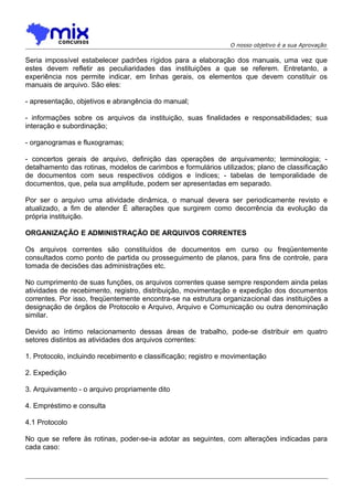 O nosso objetivo é a sua Aprovação

Seria impossível estabelecer padrões rígidos para a elaboração dos manuais, uma vez que
estes devem refletir as peculiaridades das instituições a que se referem. Entretanto, a
experiência nos permite indicar, em linhas gerais, os elementos que devem constituir os
manuais de arquivo. São eles:
- apresentação, objetivos e abrangência do manual;
- informações sobre os arquivos da instituição, suas finalidades e responsabilidades; sua
interação e subordinação;
- organogramas e fluxogramas;
- concertos gerais de arquivo, definição das operações de arquivamento; terminologia; detalhamento das rotinas, modelos de carimbos e formulários utilizados; plano de classificação
de documentos com seus respectivos códigos e índices; - tabelas de temporalidade de
documentos, que, pela sua amplitude, podem ser apresentadas em separado.
Por ser o arquivo uma atividade dinâmica, o manual devera ser periodicamente revisto e
atualizado, a fim de atender É alterações que surgirem como decorrência da evolução da
própria instituição.
ORGANIZAÇÃO E ADMINISTRAÇÃO DE ARQUIVOS CORRENTES
Os arquivos correntes são constituídos de documentos em curso ou freqüentemente
consultados como ponto de partida ou prosseguimento de planos, para fins de controle, para
tomada de decisões das administrações etc.
No cumprimento de suas funções, os arquivos correntes quase sempre respondem ainda pelas
atividades de recebimento, registro, distribuição, movimentação e expedição dos documentos
correntes. Por isso, freqüentemente encontra-se na estrutura organizacional das instituições a
designação de órgãos de Protocolo e Arquivo, Arquivo e Comunicação ou outra denominação
similar.
Devido ao íntimo relacionamento dessas áreas de trabalho, pode-se distribuir em quatro
setores distintos as atividades dos arquivos correntes:
1. Protocolo, incluindo recebimento e classificação; registro e movimentação
2. Expedição
3. Arquivamento - o arquivo propriamente dito
4. Empréstimo e consulta
4.1 Protocolo
No que se refere às rotinas, poder-se-ia adotar as seguintes, com alterações indicadas para
cada caso:

 