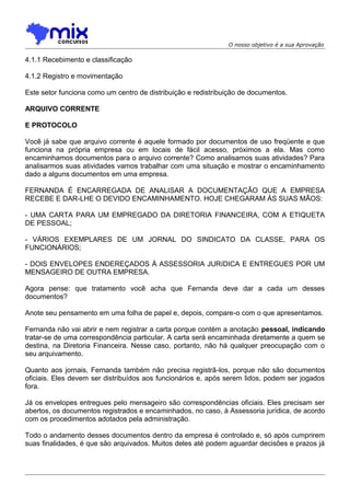 O nosso objetivo é a sua Aprovação

4.1.1 Recebimento e classificação
4.1.2 Registro e movimentação
Este setor funciona como um centro de distribuição e redistribuição de documentos.
ARQUIVO CORRENTE
E PROTOCOLO
Você já sabe que arquivo corrente é aquele formado por documentos de uso freqüente e que
funciona na própria empresa ou em locais de fácil acesso, próximos a ela. Mas como
encaminhamos documentos para o arquivo corrente? Como analisamos suas atividades? Para
analisarmos suas atividades vamos trabalhar com uma situação e mostrar o encaminhamento
dado a alguns documentos em uma empresa.
FERNANDA É ENCARREGADA DE ANALISAR A DOCUMENTAÇÃO QUE A EMPRESA
RECEBE E DAR-LHE O DEVIDO ENCAMINHAMENTO. HOJE CHEGARAM ÀS SUAS MÃOS:
- UMA CARTA PARA UM EMPREGADO DA DIRETORIA FINANCEIRA, COM A ETIQUETA
DE PESSOAL;
- VÁRIOS EXEMPLARES DE UM JORNAL DO SINDICATO DA CLASSE, PARA OS
FUNCIONÁRIOS;
- DOIS ENVELOPES ENDEREÇADOS À ASSESSORIA JURíDICA E ENTREGUES POR UM
MENSAGEIRO DE OUTRA EMPRESA.
Agora pense: que tratamento você acha que Fernanda deve dar a cada um desses
documentos?
Anote seu pensamento em uma folha de papel e, depois, compare-o com o que apresentamos.
Fernanda não vai abrir e nem registrar a carta porque contém a anotação pessoal, indicando
tratar-se de uma correspondência particular. A carta será encaminhada diretamente a quem se
destina, na Diretoria Financeira. Nesse caso, portanto, não há qualquer preocupação com o
seu arquivamento.
Quanto aos jornais, Fernanda também não precisa registrã-los, porque não são documentos
oficiais. Eles devem ser distribuídos aos funcionários e, após serem lidos, podem ser jogados
fora.
Já os envelopes entregues pelo mensageiro são correspondências oficiais. Eles precisam ser
abertos, os documentos registrados e encaminhados, no caso, à Assessoria jurídica, de acordo
com os procedimentos adotados pela administração.
Todo o andamento desses documentos dentro da empresa é controlado e, só após cumprirem
suas finalidades, é que são arquivados. Muitos deles até podem aguardar decisões e prazos já

 