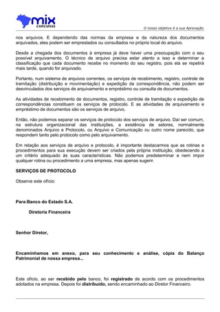 O nosso objetivo é a sua Aprovação

nos arquivos. E dependendo das normas da empresa e da natureza dos documentos
arquivados, eles podem ser emprestados ou consultados no próprio local do arquivo.
Desde a chegada dos documentos à empresa já deve haver uma preocupação com o seu
possível arquivamento. O técnico de arquivo precisa estar atento a isso e determinar a
classificação que cada documento recebe no momento do seu registro, pois ela se repetirá
mais tarde, quando for arquivado.
Portanto, num sistema de arquivos correntes, os serviços de recebimento, registro, controle de
tramitação (distribuição e movimentação) e expedição da correspondência, não podem ser
desvinculados dos serviços de arquivamento e empréstimo ou consulta de documentos.
As atividades de recebimento de documentos, registro, controle de tramitação e expedição de
correspondências constituem os serviços de protocolo. E as atividades de arquivamento e
empréstimo de documentos são os serviços de arquivo.
Então, não podemos separar os serviços de protocolo dos serviços de arquivo. Daí ser comum,
na estrutura organizacional das instituições, a existência de setores, normalmente
denominados Arquivo e Protocolo, ou Arquivo e Comunicação ou outro nome parecido, que
respondem tanto pelo protocolo como pelo arquivamento.
Em relação aos serviços de arquivo e protocolo, é importante destacarmos que as rotinas e
procedimentos para sua execução devem ser criados pela própria instituição, obedecendo a
um critério adequado às suas características. Não podemos predeterminar e nem impor
qualquer rotina ou procedimento a uma empresa, mas apenas sugerir.
SERVIÇOS DE PROTOCOLO
Observe este ofício:

Para:Banco do Estado S.A.
Diretoria Financeira

Senhor Diretor,

Encaminhamos em anexo, para seu conhecimento e análise, cópia do Balanço
Patrimonial de nossa empresa...

Este ofício, ao ser recebido pelo banco, foi registrado de acordo com os procedimentos
adotados na empresa. Depois foi distribuído, sendo encaminhado ao Diretor Financeiro.

 