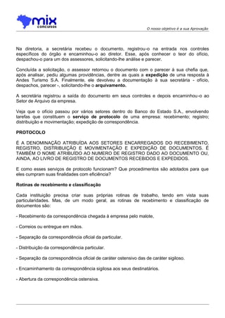 O nosso objetivo é a sua Aprovação

Na diretoria, a secretária recebeu o documento, registrou-o na entrada nos controles
específicos do órgão e encaminhou-o ao diretor. Esse, após conhecer o teor do ofício,
despachou-o para um dos assessores, solicitando-lhe análise e parecer.
Concluída a solicitação, o assessor retornou o documento com o parecer à sua chefia que,
após analisar, pediu algumas providências, dentre as quais a expedição de uma resposta à
Andes Turismo S.A. Finalmente, ele devolveu a documentação à sua secretária - ofício,
despachos, parecer -, solicitando-lhe o arquivamento.
A secretária registrou a saída do documento em seus controles e depois encaminhou -o ao
Setor de Arquivo da empresa.
Veja que o ofício passou por vários setores dentro do Banco do Estado S.A., envolvendo
tarefas que constituem o serviço de protocolo de uma empresa: recebimento; registro;
distribuição e movimentação; expedição de correspondência.
PROTOCOLO
É A DENOMINAÇÃO ATRIBUÍDA AOS SETORES ENCARREGADOS DO RECEBIMENTO,
REGISTRO, DISTRIBUIÇÃO E MOVIMENTAÇÃO E EXPEDIÇÃO DE DOCUMENTOS. É
TAMBÉM O NOME ATRIBUÍDO AO NUMERO DE REGISTRO DADO AO DOCUMENTO OU,
AINDA, AO LIVRO DE REGISTRO DE DOCUMENTOS RECEBIDOS E EXPEDIDOS.
E como esses serviços de protocolo funcionam? Que procedimentos são adotados para que
eles cumpram suas finalidades com eficiência?
Rotinas de recebimento e classificação
Cada instituição precisa criar suas próprias rotinas de trabalho, tendo em vista suas
particularidades. Mas, de um modo geral, as rotinas de recebimento e classificação de
documentos são:
- Recebimento da correspondência chegada à empresa pelo malote,
- Correios ou entregue em mãos.
- Separação da correspondência oficial da particular.
- Distribuição da correspondência particular.
- Separação da correspondência oficial de caráter ostensivo das de caráter sigiloso.
- Encaminhamento da correspondência sigilosa aos seus destinatários.
- Abertura da correspondência ostensiva.

 