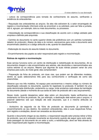 O nosso objetivo é a sua Aprovação

- Leitura da correspondência para tomada de conhecimento do assunto, verificando a
existência de antecedentes.
- Requisição dos antecedentes ao arquivo. Se eles não estiverem lã, o setor encarregado de
registro e movimentação informará onde se encontram e os solicitará, para ser feita a juntada,
isto é, agrupar, por exemplo, dois ou mais documentos, ou processos.
- Interpretação da correspondência e sua classificação de acordo com o código adotado pela
empresa e definido pelo arquivista.
- Carimbo do documento no canto superior direito (de preferência com um carimbo numerador
datador do protocolo). Abaixo da data e do número, escrevemos para onde o documento será
encaminhado (destino) e o código atribuído a ele, quando foi classificado.
- Elaboração do resumo do assunto tratado no documento.
- Encaminhamento dos papéis ao setor responsável pelo registro e movimentação.
Rotinas de registro e movimentação
Esse serviço funciona como um centro de distribuição e redistribuição de documentos. Ali os
documentos chegam e são encaminhados aos setores, são devolvidos e reencaminhados aos
outros setores ou ao arquivo. Mesmo que algumas de suas rotinas possam variar de uma
empresa para outra, de modo geral, elas compreendem:
- Preparação da ficha de protocolo, em duas vias, que podem ser de diferentes modelos,
dentre os quais selecionamos três para seu conhecimento e verificação de como são
preenchidas.
Observe que nos três modelos, há espaço para escrevermos o mesmo código ou número de
classificação colocado no documento, quando foi registrado no protocolo. E também há uma
parte denominada dístribuíção, andamento ou carga, onde anotamos cada etapa da tramitação
do documento (desde o momento de sua saída do setor de protocolo até o seu arquivamento).
Desse modo, quando desejamos saber algo sobre um documento, basta verificarmos seu
andamento na ficha de protocolo. Se, por exemplo, a destinação dele estiver para o arquivo, é
possível sabermos sob que notação ele está arquivado, que é a mesma atribuída ao
documento.
- Acréscimo da segunda via da ficha de protocolo ao documento já carimbado e
encaminhamento ao seu destino. Se existirem antecedentes, eles e suas respectivas fichas,
com registro e anotações, devem ser anexados ao documento.
Quando o documento chegar ao seu destino, o responsável naquele setor precisa retirar a ficha
de protocolo, que só é anexada novamente ao documento quando ele seguir para outro setor.
Essa passagem do documento de um setor a outro, a redístribuição, deve ser feita através do
setor responsável pelo registro e movimentação.

 