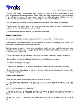 O nosso objetivo é a sua Aprovação

- Registro dos dados constantes da ficha de protocolo para as fichas de procedência e de
assunto, rearquivando-as em seguida. Essas fichas são preenchidas não só para controlar a
documentação que passa pelos serviços de protocolo como também, para facilitar a pesquisa
do documento, quando necessário. Eis um exemplo de ficha de procedência
- Arquivamento das fichas de protocolo obedecendo à ordem dos números de protocolo.
- Recebimento, dos vários setores da empresa, dos documentos a serem redistribuídos e
anotação do novo destino nas respectivas fichas.
- Encaminhamento dos documentos aos respectivos destinos.
Rotinas de expedição
Em geral, são adotadas estas rotinas nos serviços de expedição de uma empresa:
- Recebimento da correspondência a ser expedida: o original, o envelope e as cópias, nas
cores e quantidades determinadas pela empresa.
Os setores que desejarem manter uma coleção de cópias em suas unidades, para consulta
imediata, devem prepará-las em papel de cor diferente. Essas cópias são devolvidas ao setor
de origem, após a expedição.
- Verificação da falta ou não de folhas ou anexos nas correspondências a serem expedidas.
- Numeração e complementação de data, tanto no original como nas cópias.
- Separação do original das cópias.
- Expedição do original com os anexos, se existirem, pelos Correios, malotes ou em mãos.
- Encaminhamento das cópias ao setor de arquivamento, acompanhadas dos antecedentes
que lhes deram origem.
SERVIÇOS DE ARQUIVO
Preste atenção a esta situação, bem comum em uma empresa:
- FLÁVIA, PRECISO DAQUELE PROJETO DE AMPLIAÇÃO DA FIRMA PARA RETIRAR UNS
DADOS
QUE VOU INCLUIR NESTE RELATÓRIO.
- MAS DR. SANTANA, O PROJETO SAIU DAQUI PARA O DIRETOR-GERAL E AGORA JÁ
DEVE
ESTAR ARQUIVADO. O SENHOR QUER QUE EU SOLICITE UM EMPRÉSTIMO AO SETOR
DE

 