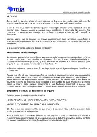 O nosso objetivo é a sua Aprovação

ARQUIVO?
Como você vê, o projeto citado foi arquivado, depois de passar pelos setores competentes. Do
arquivo, no entanto, ele pode ser recuperado para consultas, por meio de empréstimo.
E isso é o que deve acontecer com qualquer documentação oficial de uma empresa. Depois de
tramitar pelos devidos setores e cumprir suas finalidades, é arquivada. No arquivo fica
guardada, podendo ser emprestada ou consultada a qualquer momento, pelo pessoal da
instituição.
Vemos, assim, que os serviços de arquivo compreendem duas atividades específicas: o
arquivamento propriamente dito dos documentos e seu empréstimo ou consulta, sempre que
necessário.
E o que compreende cada uma dessas atividades?
Arquivamento da documentação
Lembramos que, desde o momento em que o documento chega a uma empresa, já deve haver
a preocupação com o seu possível arquivamento. Por isso é que a classificação dada ao
documento no serviço de protocolo, quando ele entra na empresa é a mesma utilizada para
arquivá-lo. E como esses documentos são classificados?
Volte atrás e observe novamente as fichas de protocolo e os códigos usados para classificar os
documentos.
Repare que não há uma norma específica em relação a esses códigos: eles são criados pelos
técnicos responsáveis, em função dos métodos de arquivamento adotados pela empresa. E
esses métodos de arquivamento variam - cada empresa, de acordo com o seu ramo de
atividade, escolhe os métodos mais indicados e adequados às suas finalidades. Somente
assim o arquivo pode cumprir plenamente a sua finalidade primordial -o acesso aos
documentos, por meio de empréstimos e consultas aos funcionários e setores da empresa.
Empréstimo e consulta de documentos do arquivo
Quantas vezes já não ouvimos alguém dizer:
- ESTE ASSUNTO ESTÁ ENCERRADO!JÁ FOI PARA O ARQUIVO.
- AQUELE DOCUMENTO FOI PARA O ARQUIVO MORTO.
São frases que nos passam a idéia de que arquivo é algo sem vida, onde fica guardado tudo
aquilo que não vamos mais precisar.
Mas já vimos que a finalidade principal de um arquivo é servir à administração. Desde o
recebimento da documentação até o seu arquivamento, o trabalho arquivístico precisa ser feito
de modo a possibilitar a recuperação rápida e completa da informação.

 
