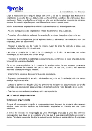 O nosso objetivo é a sua Aprovação

Logo, é necessário que o arquivo esteja bem vivo! E ele só vai conseguir isso, facilitando o
empréstimo e consulta de seus documentos aos funcionários ou setores da empresa que deles
precisarem. Essa é uma tarefa que precisa ser feita com a máxima ética e segurança, para que
nenhum documento seja divulgado indevidamente ou mesmo que se perca.
Assim, as rotinas de empréstimo e consulta dos documentos do arquivo podem ser:
- Atender às requisições de empréstimos vindas dos diferentes órgãos/setores.
- Preencher o formulário de recibo de documentação, em duas vias cujo modelo pode ser:
Esse recibo é muito importante, já que registra a saída do documento, permitindo informar, com
segurança, onde ele se encontra.
- Colocar a segunda via do recibo no mesmo lugar de onde foi retirada a pasta para
empréstimo, juntamente com a guia-fora.
- Arquivar a primeira via do recibo de documentação no fichário de lembretes, em ordem
cronológica, do mais atual para o mais antigo.
- Preencher o formulário de cobrança da documentação, sempre que a pasta emprestada não
for devolvida no prazo estipulado.
Os prazos para empréstimo de documentos do arquivo variam de uma empresa para outra,
embora possamos recomendar um período em torno de dez dias, podendo ser renovado
mediante sua reapresentação ao setor.
- Encaminhar a cobrança de documentação ao requisitante.
- Arquivar a pasta devolvida ao setor, eliminando a segunda via do recibo (aquela que estava
no lugar da pasta retirada).
- Colocar o carimbo de RESTITUÍDO na primeira via do recibo de documentação (a que foi
assinada pelo requisitante). Esse carimbo pode ser colocado no verso do recibo e ser assim:
- Devolver a primeira via carimbada do recibo ao requisitante.
MÉTODOS DE ARQUIVAMENTO
Sistemas de arquivamento
Como é afirmamos anteriormente, a preocupação maior de quem faz arquivos não é apenas
arquivar, mas também localizar as informações arquivadas no instante em que forem
solicitadas.
A forma de consulta ou recuperação de uma informação arquivada é uma das primeiras
preocupações que deve ter a secretaria, unia vez que é sua responsabilidade assessorar a
chefia. Para tanto, necessita de alguns conhecimentos técnicos e outros relativos à empresa a

 