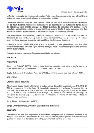 O nosso objetivo é a sua Aprovação

b) Texto - exposição do objeto da atestação. Pode-se declarar, embora não seja obrigatório, a
pedido de quem e com que finalidade o documento é emitido.
Como bem lembram Marques Leite e Ulhoa Cintra, no seu Novo Manual de Estilo e Redação,
"se se tratar de dotes, habilidades, ou qualidades de alguma pessoa, o atestante deverá cuidar
de especificar com grande clareza os dados pessoais do indivíduo em questão (nome
completo, naturalidade, estado civil, domicílio)". A recomendação é muito oportuna, pois tais
atestados impõem responsabilidade particularmente grande a quem os fornece.
São perfeitamente dispensáveis, no texto do atestado, expressões como "nada sabendo em
desabono de sua conduta", "é pessoa de meu conhecimento", etc., já que só pode atestar
quem conhece a pessoa e acredita na inexistência de algo que a desabone.
c) Local e data - cidade, dia, mês e ano da emissão do ato, podendo-se, também, citar,
preferentemente sob forma de sigla, o nome do órgão onde a autoridade signatária do atestado
exerce suas funções.
Assinatura - nome e cargo ou função da autoridade que atesta.
MODELOS
ATESTADO
Atesto que FULANO DE TAL é aluno deste Instituto, estando matriculado e freqüentando, no
corrente ano letivo, a primeira série do Curso de Diretor de Teatro.
Seção de Ensino do Instituto de Artes da UFRGS, em Porto Alegre, aos 2 de julho de 1971.
ATESTADO
Chefe da Seção de Ensino
Atesto, para fins de direito, atendendo a pedido verbal da parte interessada, que FULANO DE
TAL é ex-servidor docente desta Universidade, aposentado, conforme Portaria nº 89, de
7-2-1964, publicada no DO de 21-1,-1965, de acordo com o artigo 176, inciso III, da Lei nº
1.711, de 28-10-1952, combinado com o artigo 178, inciso III, da mesma Lei, no cargo de
Professor de Ensino Superior, do Quadro de Pessoal, matrícula nº 1-218.683, lotado na
Faculdade de Medicina.
Porto Alegre, 10 de outubro de 1972.
Sérgio Ornar Fernandes, Diretor do Departamento de Pessoal.
CERTIDÃO
Certidão é o ato pelo qual se procede a publicidade de algo relativo à atividade Cartorária, a fim
de que, sobre isso, não pairem mais dúvidas. Possui formato padrão próprio, termos essenciais
que lhe dão suas características. Exige linguagem formal, objetiva e concisa.

 