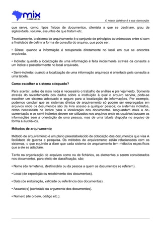 O nosso objetivo é a sua Aprovação

que serve, como: tipos físicos de documentos, clientela a que se destinam, grau de
sigilosidade, volume, assuntos de que tratam etc.
Tecnicamente, o sistema de arquivamento é o conjunto de princípios coordenados entre si com
a finalidade de definir a forma de consulta do arquivo, que pode ser:
• Direta: quando a informação é recuperada diretamente no local em que se encontra
arquivada.
• Indireta: quando a localização de uma informação é feita inicialmente através da consulta a
um índice e posteriormente no local arquivado.
• Semi-indireta: quando a localização de uma informação arquivada é orientada pela consulta a
uma tabela.
Como escolher o sistema adequado?
Para acertar, antes de mais nada é necessário o trabalho de análise e planejamento. Somente
através do levantamento dos dados sobre a instituição à qual o arquivo servirá, pode-se
escolher um sistema adequado e seguro para a localização de informações. Por exemplo,
podemos concluir que os sistemas diretos de arquivamento só podem ser empregados em
arquivos onde os documentos são de livre acesso a qualquer pessoa; os sistemas indiretos,
como necessitam de índice para a localização dos documentos, resguardam mais a documentação e os semi-indiretos devem ser utilizados nos arquivos onde os usuários buscam as
informações sem a orientação de uma pessoa, mas de uma tabela disposta no arquivo de
forma a auxiliá-los.
Métodos de arquivamento
Método de arquivamento é um plano preestabelecido de colocação dos documentos que visa A
facilidade de guarda e pesquisa. Os métodos de arquivamento estão relacionados com os
sistemas, o que equivale a dizer que cada sistema de arquivamento tem métodos específicos
que a ele se adaptam.
Tanto na organização de arquivos como na de fichários, os elementos a serem considerados
nos documentos, para efeito de classificação, são:
• Nome (do remetente, destinatário ou da pessoa a quem os documentos se referem).
• Local (de expedição ou recebimento dos documentos).
• Data (de elaboração, validade ou referência dos documentos).
• Assunto(s) (conteúdo ou argumento dos documentos).
• Número (de ordem, código etc.).

 