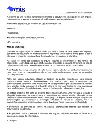 O nosso objetivo é a sua Aprovação

A escolha de um ou mais elementos determinará a estrutura de organização de um arquivo,
respeitando-se o grau de importância e freqüência com que são solicitados.
No trabalho secretarial, os métodos de uso mais comum são:
• Alfabético.
• Geográfico.
• Numérico (simples, cronológico, decimal...
• Por assuntos.
Método alfabético
Consiste na organização do material tendo por base o nome de uma pessoa ou empresa,
constante do documento ou material que será registrado (neste caso o nome passa a ser o
elemento principal de classificação) e depois colocado em seqüência alfabética.
As pastas ou fichas são dispostas no arquivo segundo as determinações das normas de
alfabetação, separadas pelas guias alfabéticas que orientação a consulta. O número e o tipo de
guias a serem utilizadas dependerão do volume de documentos a serem organizados.
A confecção do arquivo é simples e barata. Inicia-se com a abertura de pastas individuais (uma
para cada nome ou correspondente), dentro das quais os documentos devem ser ordenados
cronologicamente.
Além das pastas individuais, utilizam-se também as pastas miscelâneas, para agrupar
correspondentes avulsos. Recomenda-se um máximo de cinco documentos por
correspondente dentro de cada miscelânea. O correspondente que ultrapassar este número
deve receber pasta individual. A ordenação interna de correspondentes de uma miscelânea
deve ser feita pela ordem alfabética de nomes e, dentro desta, pela ordem cronológica.
O método alfabético faz parte do sistema direto de arquivamento, uma vez que a consulta é
efetuada diretamente no arquivo, sem a necessidade de recurso auxiliar. Contudo, o seu
perfeito funcionamento esta condicionado ao emprego de Regras de Alfabetização: conjunto de
determinações que comandam a ordenação alfabética de nomes de pessoas, firmas e
instituições no arquivo, solucionando os casos duvidosos. Essas regras têm por finalidade:
• Uniformizar as entradas de nomes no arquivo, padronizando critérios que facilitem o
arquivamento e a consulta.
• Proporcionar maior coerência à estrutura do arquivo, evitando entradas múltiplas e a
conseqüente perda de informações.
A - Regras

 