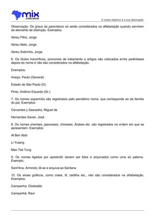 O nosso objetivo é a sua Aprovação

Observação: Os graus de parentesco só serão considerados na alfabetação quando servirem
de elemento de distinção. Exemplos:
Abreu Filho, Jorge
Abreu Neto, Jorge
Abreu Sobrinho, Jorge
6. Os títulos honoríficos, pronomes de tratamento e artigos são colocados entre parênteses
depois do nome e não são considerados na alfabetação.
Exemplos:
Araújo, Paulo (General)
Estado de São Paulo (O)
Pinto, Antônio Eduardo (Dr.)
7. Os nomes espanhóis são registrados pelo penúltimo nome, que corresponde ao da família
do pai. Exemplos:
Cervantes y Saavedra, Miguel de
Hemandes Xavier, José
8. Os nomes orientais, japoneses, chineses, Árabes etc. são registrados na ordem em que se
apresentam. Exemplos:
Al Ben Abib
Li Yutang
Mao Tsé Tung
9. Os nomes ligados por apóstrofo devem ser lidos e arquivados como uma só palavra.
Exemplo:
Sant'Ana, Armindo, lê-se e arquiva-se Santana
10. Os sinais gráficos, como crase, til, cedilha etc., não são considerados na alfabetação.
Exemplos:
Campanha, Clodoaldo
Campanhã, Raul

 