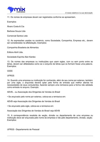 O nosso objetivo é a sua Aprovação

11. Os nomes de empresas devem ser registrados conforme se apresentam.
Exemplos:
Álvaro Costa & Cia
Barbosa Souza Ltda
Comercial Santos Ltda
12. As expressões usadas no comércio, como Sociedade, Companhia, Empresa etc., devem
ser consideradas na alfabetação. Exemplos:
Companhia Brasileira de Alimentos
Editora Abril Ltda.
Sociedade Espírita Alan Kardec
13. Os nomes das empresas ou instituições que usam siglas, com ou sem ponto entre as
letras, devem ser alfabetados como se o conjunto de letras que os formam fosse uma palavra.
Exemplos:
CEEE
UFRGS
14. Quando uma empresa ou instituição for conhecida, além de seu nome por extenso, também
por uma sigla, o arquivista deverá optar pela forma de entrada que melhor atenda há
necessidades de seus consulentes, fazendo sempre uma remissiva para a forma não adotada
como entrada no arquivo. Exemplo:
ADVB... ou Associação dos Dirigentes de Vendas do Brasil
• Se arquivado pelo nome por extenso, coloca-se a remissiva em:
ADVB veja Associação dos Dirigentes de Vendas do Brasil
• Se arquivado pela sigla, coloca-se a remissiva em:
Associação dos Dirigentes de Vendas do Brasil veja ADVB
15. A correspondência recebida de seção, divisão ou departamento de uma empresa ou
instituição deve ser arquivada pelo nome da empresa e não pelo departamento, divisão, seção.
Exemplos:

UFRGS - Departamento de Pessoal

 