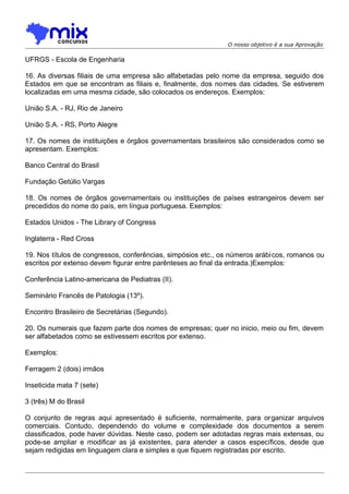 O nosso objetivo é a sua Aprovação

UFRGS - Escola de Engenharia
16. As diversas filiais de uma empresa são alfabetadas pelo nome da empresa, seguido dos
Estados em que se encontram as filiais e, finalmente, dos nomes das cidades. Se estiverem
localizadas em uma mesma cidade, são colocados os endereços. Exemplos:
União S.A. - RJ, Rio de Janeiro
União S.A. - RS, Porto Alegre
17. Os nomes de instituições e órgãos governamentais brasileiros são considerados como se
apresentam. Exemplos:
Banco Central do Brasil
Fundação Getúlio Vargas
18. Os nomes de órgãos governamentais ou instituições de países estrangeiros devem ser
precedidos do nome do país, em língua portuguesa. Exemplos:
Estados Unidos - The Library of Congress
Inglaterra - Red Cross
19. Nos títulos de congressos, conferências, simpósios etc., os números arábicos, romanos ou
escritos por extenso devem figurar entre parênteses ao final da entrada.)Exemplos:
Conferência Latino-americana de Pediatras (II).
Seminário Francês de Patologia (13º).
Encontro Brasileiro de Secretárias (Segundo).
20. Os numerais que fazem parte dos nomes de empresas; quer no inicio, meio ou fim, devem
ser alfabetados como se estivessem escritos por extenso.
Exemplos:
Ferragem 2 (dois) irmãos
Inseticida mata 7 (sete)
3 (três) M do Brasil
O conjunto de regras aqui apresentado é suficiente, normalmente, para organizar arquivos
comerciais. Contudo, dependendo do volume e complexidade dos documentos a serem
classificados, pode haver dúvidas. Neste caso, podem ser adotadas regras mais extensas, ou
pode-se ampliar e modificar as já existentes, para atender a casos específicos, desde que
sejam redigidas em linguagem clara e simples e que fiquem registradas por escrito.

 