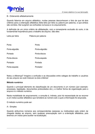 O nosso objetivo é a sua Aprovação

B - Ordenando alfabeticamente
Quando falamos em arquivo alfabético, muitas pessoas desconhecem o fato de que há dois
critérios para a ordenação alfabética (feita letra por letra ou palavra por palavra), e que ambos
são corretos. Daí surgirem as confusões na busca e no arquivamento.
A definição de um único critério de alfabetação, com a conseqüente exclusão do outro, é de
fundamental importância para o trabalho de arquivo. São eles:
Letra por letra

Palavra por palavra

Porta

Porta

Porta-algodão

Porta-algodão

Portada

Porta-discos

Porta-discos

Porta-espada

Portador

Portada

Porta-espada

Portador

Notou a diferença? Imagine a confusão e as discussões entre colegas de trabalho e usuários
do seu arquivo se você misturar os dois critérios!
Método numérico
Quando o principal elemento de classificação de um documento é um número (por exemplo:
processes, legislação, documentos protocolados etc.), a melhor forma de organização para o
arquivo é o método numérico.
Nesta modalidade de arquivamento, a consulta é, indireta, pois há necessidade de se recorrer
a um índice auxiliar alfabético que remeterá ao número sob o qual a informação foi arquivada.
O método numérico pode ser:
A - Simples
Quando atribuímos números aos correspondentes (pessoas ou instituições) pela ordem de
chegada destes ao arquivo, sem qualquer preocupação com a ordenação alfabética, pois
teremos um índice para auxiliar na localização.

 