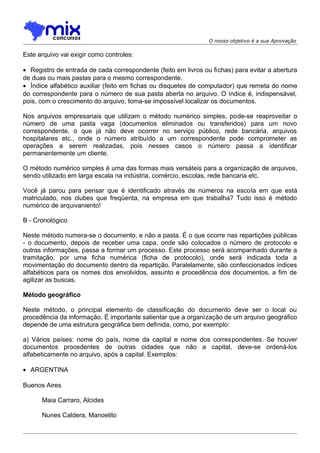 O nosso objetivo é a sua Aprovação

Este arquivo vai exigir como controles:
• Registro de entrada de cada correspondente (feito em livros ou fichas) para evitar a abertura
de duas ou mais pastas para o mesmo correspondente.
• Índice alfabético auxiliar (feito em fichas ou disquetes de computador) que remeta do nome
do correspondente para o número de sua pasta aberta no arquivo. O índice é, indispensável,
pois, com o crescimento do arquivo, toma-se impossível localizar os documentos.
Nos arquivos empresariais que utilizam o método numérico simples, pode-se reaproveitar o
número de uma pasta vaga (documentos eliminados ou transferidos) para um novo
correspondente, o que já não deve ocorrer no serviço público, rede bancária, arquivos
hospitalares etc., onde o número atribuído a um correspondente pode comprometer as
operações a serem realizadas, pois nesses casos o número passa a identificar
permanentemente um cliente.
O método numérico simples é uma das formas mais versáteis para a organização de arquivos,
sendo utilizado em larga escala na indústria, comércio, escolas, rede bancaria etc.
Você já parou para pensar que é identificado através de números na escola em que está
matriculado, nos clubes que freqüenta, na empresa em que trabalha? Tudo isso é método
numérico de arquivaniento!
B - Cronológico
Neste método numera-se o documento, e não a pasta. É o que ocorre nas repartições públicas
- o documento, depois de receber uma capa, onde são colocados o número de protocolo e
outras informações, passa a formar um processo. Este processo será acompanhado durante a
tramitação, por uma ficha numérica (ficha de protocolo), onde será indicada toda a
movimentação do documento dentro da repartição. Paralelamente, são confeccionados índices
alfabéticos para os nomes dos envolvidos, assunto e procedência dos documentos, a fim de
agilizar as buscas.
Método geográfico
Neste método, o principal elemento de classificação do documento deve ser o local ou
procedência da informação. É importante salientar que a organização de um arquivo geográfico
depende de uma estrutura geográfica bem definida, como, por exemplo:
a) Vários países: nome do país, nome da capital e nome dos correspondentes. Se houver
documentos procedentes de outras cidades que não a capital, deve-se ordená-los
alfabeticamente no arquivo, após a capital. Exemplos:
• ARGENTINA
Buenos Aires
Maia Carraro, Alcides
Nunes Caldera, Manoelito

 