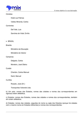 O nosso objetivo é a sua Aprovação

Córdoba
Hotel Las Palmas
Valdez Miranda, Carlos
Corrientes
Del Vale, Luis
Sanches de Vidal, Emílio

• BRASIL
Brasília
Ministério da Educação
Ministério do Interior
Campinas
Delgado, Carlos
Monteiro, José Olalvo
Cuiabá
Chardon, Carlos Manuel
Santi, Manuel
Curitiba
Rosado, José (Dr.)
Transportes Valverde Ltda.
b) Um país: nomes dos Estados, nomes das cidades e nomes dos correspondentes em
rigorosa ordem alfabética.
c) Estados: nomes dos Estados, nomes das cidades e nomes dos correspondentes, também
em ordem alfabética.
d) Cidades: nomes das cidades, seguidas do nome ou sigla dos Estados (porque há cidades
com o mesmo nome em Estados diferentes) e nomes dos correspondentes.

 