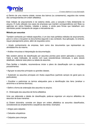O nosso objetivo é a sua Aprovação

e) Dentro de uma mesma cidade: nomes dos bairros (ou zoneamento), seguidos dos nomes
dos correspondentes em ordem alfabética.
Este método de arquivamento é do sistema direto, pois a consulta é feita diretamente no
arquivo. É muito utilizado nos casos de empresas que mantém correspondência com filiais ou
agências em vários Estados, cidades e países, e ainda para firmas que trabalham com
reembolso postal, transporte de cargas e mercadorias etc.
Método por assuntos
Também conhecido por método específico, é um dos mais perfeitos métodos de arquivamento,
pois é o único a recuperar os documentos segundo o seu conteúdo. Sua aplicação, no entanto,
requer planejamento prévio, além de requisitos como:
• Amplo conhecimento da empresa, bem como dos documentos que representam as
atividades-fins da mesma.
• Análise minuciosa e interpretação da documentação.
Não existem planos de classificação por assuntos prontos para serem aplicados a arquivos.
Cabe a cada instituição, de acordo com suas características individuais, e após estudo
detalhado, elaborar esse plano ou tabela de assuntos.
Para facilitar o trabalho, recomenda-se iniciar o plano de classificação com os seguintes
procedimentos:
• Agrupar os assuntos principais ou grandes classes.
• Subdividir os assuntos principais em títulos específicos (partindo sempre do geral para os
particulares).
• Escolher e padronizar os termos adequados para a identificação dos itens (analisar a
sinonímia e os termos técnicos).
• Definir a forma de ordenação dos assuntos no arquivo.
A - Ordenação dos assuntos de forma alfabética
Unia vez elaborada a tabela de classificação, pode-se organizar um arquivo alfabético de
assuntos de duas maneiras:
a) Ordem dicionária: consiste em dispor em ordem alfabética os assuntos classificados,
considerando-se simplesmente a seqüência das letras. Exemplos:
• Artigos para calçados
• Calcados ortopédicos
• Calçados para crianças

 