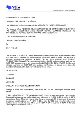 O nosso objetivo é a sua Aprovação

TERMOS ESSENCIAIS DA CERTIDÃO:
- Afirmação: CERTIFICO E DOU FÉ QUE,
- Identificação do motivo de sua expedição: A PEDIDO DA PARTE INTERESSADA,
- Ato a que se refere: REVENDO OS ASSENTAMENTOS CONSTANTES DESTE CARTÓRIO,
NÃO LOGREI ENCONTRAR AÇÃO MOVIDA CONTRA EVANDRO MEIRELES, RG
4025386950, NO PERÍODO DE 01/01/1990 ATÉ A PRESENTE DATA
- Data de sua expedição: EM 20/06/1999.
- Assinatura: O ESCRIVÃO:
Ex.
CERTIDÃO

CERTIFICO E DOU FÉ QUE, usando a faculdade que me confere a lei, e por assim me haver
sido determinado, revendo os assentamentos constantes deste Cartório, em especial o
processo 00100225654, constatei, a folhas 250 dos autos, CUSTAS PROCESSUAIS
PENDENTES DE PAGAMENTO, em valor total de R$1.535,98, conforme cálculo realizado em
14/05/1997, as quais deverão ser pagas por JOAQUIM JOSÉ DA SILVA XAVIER, devidamente
intimado para tanto em 22/07/1997, sem qualquer manifestação, de acordo com o despacho
exarado a folhas 320, a fim de lançamento como Dívida Ativa.
Em 20/06/1998.
O Escrivão.
CIRCULAR
MODELOS
CIRCULAR Nº 55, DE 29 DE JUNHO DE 1973.
Prorroga o prazo para recolhimento, sem multa, da Taxa de Cooperação incidente sobre
bovinos.
O DIRETOR-GERAL DO TESOURO DO ESTADO, no uso de suas atribuições, comunica aos
Senhores Exatores que, de conformidade com o Decreto nº 22.500, de 28 de junho de 1973,
publicado no Diário Oficial da mesma data, fica prorrogado, até 30 de setembro do corrente
exercício, o prazo fixado na Lei nº 4.948, de 28 de maio de 1965, para o recolhimento, sem a
multa moratória prevista no artigo 71 da Lei nº 6.537, de 27 de fevereiro de 1973, da Taxa de
Cooperação incidente sobre bovinos.

 