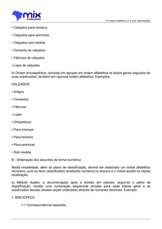 O nosso objetivo é a sua Aprovação

• Calçados para homens
• Calçados para senhoras
• Calçados sob medida
• Conserto de calçados
• Fábricas de calçados
• Lojas de calçados
b) Ordem enciclopédica: consiste em agrupar em ordem alfabética os títulos gerais seguidos de
suas subdivisões, também em rigorosa ordem alfabética. Exemplos:
CALÇADOS
• Artigos
• Consertos
• Fábricas
• Lojas
• Ortopédicos
• Para crianças
• Para homens
• Para senhoras
• Sob medida
B - Ordenação dos assuntos de fornia numérica
Nesta modalidade, além do plano de classificação, deverá ser elaborado um índice alfabético
remissivo, pois os itens classificados receberão números no arquivo e o índice auxilia na rápida
localização.
a) Método duplex: a documentação após a divisão em classes, segundo o plano de
classificação, recebe uma numeração seqüencial simples para cada classe geral e as
subdivisões dessas classes seção ordenadas através de numerais decimais. Exemplo:
1 .BIBLIOTECA
1.1 Correspondência expedida

 