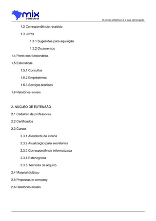O nosso objetivo é a sua Aprovação

1.2 Correspondência recebida
1.3 Livros
1.3.1 Sugestões para aquisição
1.3.2 Orçamentos
1.4 Ponto dos funcionários
1.5 Estatísticas
1.5.1 Consultas
1.5.2 Empréstimos
1.5.3 Serviços técnicos
1.6 Relatórios anuais

2. NÚCLEO DE EXTENSÃO
2.1 Cadastro de professores
2.2 Certificados
2.3 Cursos
2.3.1 Atendente de livraria
2.3.2 Atualização para secretárias
2.3.3 Correspondência informatizada
2.3.4 Estenogratia
2.3.5 Técnicas de arquivo
2.4 Material didático
2.5 Propostas in company
2.6 Relatórios anuais

 