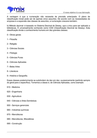 O nosso objetivo é a sua Aprovação

A vantagem é que a numeração não necessita de previsão antecipada. O plano de
classificação inicial pode ser de apenas cinco assuntos. De acordo com as necessidades da
empresa e a expansão das classes de assuntos, a numeração crescera também.
b) Método decimal: é baseado no Sistema Decimal de Dewey, que o criou para ser aplicado a
bibliotecas. É universalmente conhecido como CDD (Classificação Decimal de Dewey). Esta
classificação divide o conhecimento humano em dez grandes classes:
0 - Obras gerais
1 - Filosofia
2 - Religião
3 - Ciências Sociais
4 - Filologia
5 - Ciências Puras
6 - Ciências Aplicadas
7 - Belas Artes
8 - Literatura
9 - História e Geografia.
Essas classes posteriormente se subdividem de dez em dez, sucessivamente (partindo sempre
do geral para o específico). Tomemos a classe é, de Ciências Aplicadas, como exemplo:
610 - Medicina
620 - Engenharia
630 - Agricultura
640 - Ciências e Artes Doméstcas
650 - Serviços gerenciais
660 - Indústrias químicas
670 - Manufaturas
680 - Manufaturas, Miscelânea
690 - Construção

 