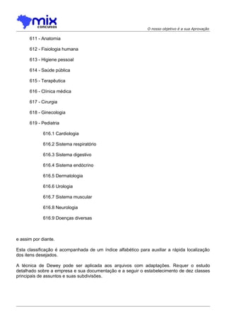 O nosso objetivo é a sua Aprovação

611 - Anatomia
612 - Fisiologia humana
613 - Higiene pessoal
614 - Saúde pública
615 - Terapêutica
616 - Clínica médica
617 - Cirurgia
618 - Ginecologia
619 - Pediatria
616.1 Cardiologia
616.2 Sistema respiratório
616.3 Sistema digestivo
616.4 Sistema endócrino
616.5 Dermatologia
616.6 Urologia
616.7 Sistema muscular
616.8 Neurologia
616.9 Doenças diversas

e assim por diante.
Esta classificação é acompanhada de um índice alfabético para auxiliar a rápida localização
dos itens desejados.
A técnica de Dewey pode ser aplicada aos arquivos com adaptações. Requer o estudo
detalhado sobre a empresa e sua documentação e a seguir o estabelecimento de dez classes
principais de assuntos e suas subdivisões.

 
