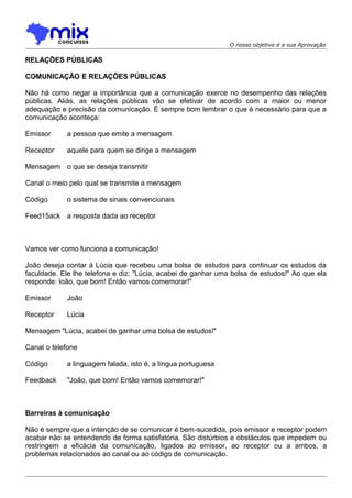 O nosso objetivo é a sua Aprovação

RELAÇÕES PÚBLICAS
COMUNICAÇÃO E RELAÇÕES PÚBLICAS
Não há como negar a importância que a comunicação exerce no desempenho das relações
públicas. Aliás, as relações públicas vão se efetivar de acordo com a maior ou menor
adequação e precisão da comunicação. É sempre bom lembrar o que é necessário para que a
comunicação aconteça:
Emissor

a pessoa que emite a mensagem

Receptor

aquele para quem se dirige a mensagem

Mensagem o que se deseja transmitir
Canal o meio pelo qual se transmite a mensagem
Código

o sistema de sinais convencionais

Feed15ack a resposta dada ao receptor

Vamos ver como funciona a comunicação!
João deseja contar à Lúcia que recebeu uma bolsa de estudos para continuar os estudos da
faculdade. Ele lhe telefona e diz: "Lúcia, acabei de ganhar uma bolsa de estudos!" Ao que ela
responde: Ioão, que bom! Então vamos comemorar!"
Emissor

João

Receptor

Lúcia

Mensagem "Lúcia, acabei de ganhar uma bolsa de estudos!"
Canal o telefone
Código

a linguagem falada, isto é, a língua portuguesa

Feedback

"João, que bom! Então vamos comemorar!"

Barreiras à comunicação
Não é sempre que a intenção de se comunicar é bem-sucedida, pois emissor e receptor podem
acabar não se entendendo de forma satisfatória. São distúrbios e obstáculos que impedem ou
restringem a eficácia da comunicação, ligados ao emissor, ao receptor ou a ambos, a
problemas relacionados ao canal ou ao código de comunicação.

 