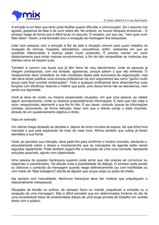 O nosso objetivo é a sua Aprovação

A emoção é um fator que tanto pode facilitar quanto dificultar a comunicação. Se o assunto nos
agrada, gostamos de falar e de ouvir sobre ele. No entanto, se houver bloqueio emocional... O
emissor reage de forma que é dificil tocar no assunto. O receptor, por sua vez, "nem quer ouvir
falar disso". Assim, a transmissão e/ou a recepção da mensagem fica bloqueada.
Lidar com pessoas com a emoção à flor da pele é situação comum para quem trabalha na
recepção de clínicas, hospitais, laboratórios, consultórios, enfim, ambientes em que as
questões relacionadas à doença estão muito presentes. É preciso manter um certo
distanciamento para evitar maiores envolvimentos, a fim de não compartilhar as vivências dos
clientes como se fossem suas.
Também é comum nos locais que já têm fama de mau atendimento, onde as pessoas já
chegam predispostas, com má vontade, agressivas, porque sabem o que vão enfrentar. O
recepcionista deve considerar as más condições dadas pela burocracia da organização, mas
não deve tentar justificar uma conduta profissional má com argumentos tais como "ganho muito
pouco para ficar ouvindo reclamações". Todo e qualquer profissional deve desempenhar suas
funções com eficiência, fazendo o melhor que pode, pois dessa forma não se desvaloriza, nem
perde sua dignidade.
Você já deve ter vivido, ou mesmo presenciado situações, em que uma pessoa, ao relatar
algum acontecimento, omite ou distorce propositalmente informações. E claro que não cabe a
voce, recepcionista, desmentir o que lhe foi dito. É seu dever, contudo, buscar as informações
corretas, procurando, de forma delicada, fazer com que o cliente corrija o dado incorreto,
através de um questionamento objetivo e direto.
Veja um exemplo:
Um cliente chega atrasado ao dentista e, depois de cinco minutos de espera, diz que tinha hora
marcada e que está esperando há mais de meia hora. Afirma também que outros já foram
atendidos à sua frente.
Você, ao perceber sua intenção, deve pedir-lhe para confirmar o horário marcado, alertando-c,
educadamente sobre o atraso e mostrando-lhe que as marcações da agenda estão sendo
seguidas rigidamente. Pode também sugerir-lhe a marcação de uma nova consulta. Apresente
soluções possíveis, agindo com objetividade.
Uma pessoa de posição hierárquica superior pode achar que não precisa se comunicar ou
responder a subordinados. Tal atitude corta a possibilidade de diálogo. O emissor pode perder
ou distorcer o conteúdo da mensagem quando reage defensivamente (ou com hostilidade ou
com medo de "falar bobagens") diante de alguém que ocupa cargo ou posto de chefia.
Aja sempre com naturalidade. Nenhuma hierarquia deve dar motivos que prejudiquem o
relacionamento interpessoal.
Situações de tensão ou euforia, de cansaço físico ou mental, prejudicam a emissão ou a
recepção de uma mensagem. Não é dificil perceber que em determinados horários do dia há
uma considerável baixa de produtividade depois de uma longa jornada de trabalho em contato
direto com o público.

 