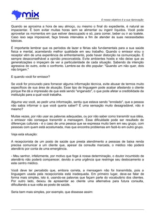 O nosso objetivo é a sua Aprovação

Quando se aproxima a hora de seu almoço, ou mesmo o final do expediente, é natural se
impacientar. É bom evitar muitas horas sem se alimentar ou ingerir líquidos. Você pode
aproveitar os momentos em que estiver desocupado e só, para comer, beber ou ir ao toalete.
Caso isso seja impossível, faça breves intervalos a fim de atender às suas necessidades
básicas.
É importante lembrar que os períodos de lazer e férias são fundamentais para a sua saúde
fisica e mental, acarretando melhor qualidade em seu trabalho. Quando o emissor e/ou o
receptor vêm de uma experiência de enfrentamento, pode haver distorção na comunicação. É
sempre desaconselhável a opinião preconcebida. Evite ambientes hostis e não deixe que as
generalizações o impeçam de ver a particularidade de cada situação. Sabendo da intenção
agressiva do outro, evite o confronto. Lembre-se do dito popular: "Quando um não quer, dois
não brigam."
E quando você for emissor?
Se você for procurado para fornecer alguma informação técnica, evite abusar de termos muito
específicos de sua área de atuação. Esse tipo de linguagem pode acabar afastando o cliente
porque lhe dá a impressão de que está sendo "enganado", o que pode afetar a credibilidade da
instituição para a qual você trabalha.
Alguma vez você, ao pedir uma informação, sentiu que estava sendo "enrolado", que a pessoa
não sabia informar o que você queria saber? É uma sensação muito desagradável, não é
mesmo?
Muitas vezes, por não usar as palavras adequadas, ou por não saber como transmitir sua idéia,
o emissor não consegue transmitir a mensagem. Essa dificuldade pode ser resultado de
diferenças culturais - é o caso de uma pessoa que se expressa muito bem em seu grupo, com
pessoas com quem está acostumada, mas que encontra problemas em fazê-lo em outro grupo.
Veja esta situação:
A recepcionista de um posto de saúde que presta atendimento a pessoas de baixa renda
precisa comunicar a um cliente que, apesar da consulta marcada, o médico não poderá
atendê-lo por conta de uma emergência.
- Meu senhor, infelizmente, por motivo que foge à nossa determinação, o doutor incumbido de
atendê-lo não poderá comparecer, devido a uma urgência que restringe seu deslocamento a
este centro médico.
Você deve ter percebido que, embora correta, a mensagem não foi transmitida, pois a
linguagem usada pela recepcionista está inadequada. Em primeiro lugar, deve-se falar de
forma mais simples, isto é, usando-se palavras que façam parte do vocabulário dos clientes.
Por outro lado, deixou de apresentar ao cliente uma alternativa para futura consulta,
dificultando a sua volta ao posto de saúde.
Seria bem mais simples, por exemplo, que dissesse assim:

 