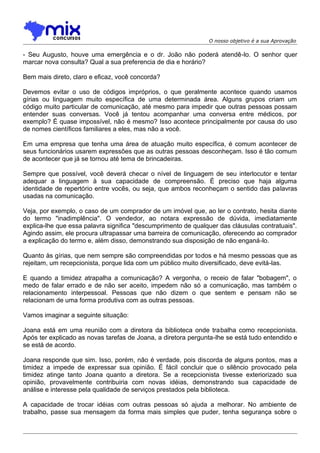O nosso objetivo é a sua Aprovação

- Seu Augusto, houve uma emergência e o dr. João não poderá atendê-lo. O senhor quer
marcar nova consulta? Qual a sua preferencia de dia e horário?
Bem mais direto, claro e eficaz, você concorda?
Devemos evitar o uso de códigos impróprios, o que geralmente acontece quando usamos
gírias ou linguagem muito específica de uma determinada área. Alguns grupos criam um
código muito particular de comunicação, até mesmo para impedir que outras pessoas possam
entender suas conversas. Você já tentou acompanhar uma conversa entre médicos, por
exemplo? É quase impossível, não é mesmo? Isso acontece principalmente por causa do uso
de nomes científicos familiares a eles, mas não a você.
Em uma empresa que tenha uma área de atuação muito específica, é comum acontecer de
seus funcionários usarem expressões que as outras pessoas desconheçam. Isso é tão comum
de acontecer que já se tornou até tema de brincadeiras.
Sempre que possível, você deverá checar o nível de linguagem de seu interlocutor e tentar
adequar a linguagem à sua capacidade de compreensão. É preciso que haja alguma
identidade de repertório entre vocês, ou seja, que ambos reconheçam o sentido das palavras
usadas na comunicação.
Veja, por exemplo, o caso de um comprador de um imóvel que, ao ler o contrato, hesita diante
do termo "inadimplência". O vendedor, ao notara expressão de dúvida, imediatamente
explica-lhe que essa palavra significa "descumprimento de qualquer das cláusulas contratuais".
Agindo assim, ele procura ultrapassar uma barreira de comunicação, oferecendo ao comprador
a explicação do termo e, além disso, demonstrando sua disposição de não enganá-lo.
Quanto às gírias, que nem sempre são compreendidas por todos e há mesmo pessoas que as
rejeitam, um recepcionista, porque lida com um público muito diversificado, deve evitá-las.
E quando a timidez atrapalha a comunicação? A vergonha, o receio de falar "bobagem", o
medo de falar errado e de não ser aceito, impedem não só a comunicação, mas também o
relacionamento interpessoal. Pessoas que não dizem o que sentem e pensam não se
relacionam de uma forma produtiva com as outras pessoas.
Vamos imaginar a seguinte situação:
Joana está em uma reunião com a diretora da biblioteca onde trabalha como recepcionista.
Após ter explicado as novas tarefas de Joana, a diretora pergunta-lhe se está tudo entendido e
se está de acordo.
Joana responde que sim. Isso, porém, não é verdade, pois discorda de alguns pontos, mas a
timidez a impede de expressar sua opinião. É fácil concluir que o silêncio provocado pela
timidez atinge tanto Joana quanto a diretora. Se a recepcionista tivesse exteriorizado sua
opinião, provavelmente contribuiria com novas idéias, demonstrando sua capacidade de
análise e interesse pela qualidade de serviços prestados pela biblioteca.
A capacidade de trocar idéias com outras pessoas só ajuda a melhorar. No ambiente de
trabalho, passe sua mensagem da forma mais simples que puder, tenha segurança sobre o

 