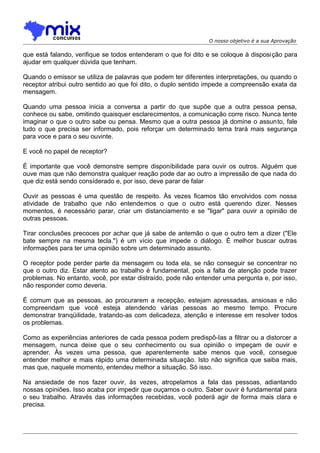 O nosso objetivo é a sua Aprovação

que está falando, verifique se todos entenderam o que foi dito e se coloque à disposi ção para
ajudar em qualquer dúvida que tenham.
Quando o emissor se utiliza de palavras que podem ter diferentes interpretações, ou quando o
receptor atribui outro sentido ao que foi dito, o duplo sentido impede a compreensão exata da
mensagem.
Quando uma pessoa inicia a conversa a partir do que supõe que a outra pessoa pensa,
conhece ou sabe, omitindo quaisquer esclarecimentos, a comunicação corre risco. Nunca tente
imaginar o que o outro sabe ou pensa. Mesmo que a outra pessoa já domine o assunto, fale
tudo o que precisa ser informado, pois reforçar um determinado tema trará mais segurança
para voce e para o seu ouvinte.
E você no papel de receptor?
É importante que você demonstre sempre disponíbilidade para ouvir os outros. Alguém que
ouve mas que não demonstra qualquer reação pode dar ao outro a impressão de que nada do
que diz está sendo consíderado e, por isso, deve parar de falar
Ouvir as pessoas é uma questão de respeito. Às vezes ficamos tão envolvidos com nossa
atividade de trabalho que não entendemos o que o outro está querendo dizer. Nesses
momentos, é necessário parar, criar um distanciamento e se "ligar" para ouvir a opinião de
outras pessoas.
Tirar conclusões precoces por achar que já sabe de antemão o que o outro tem a dizer ("Ele
bate sempre na mesma tecla.") é um vício que impede o diálogo. É melhor buscar outras
informações para ter uma opinião sobre um determinado assunto.
O receptor pode perder parte da mensagem ou toda ela, se não conseguir se concentrar no
que o outro diz. Estar atento ao trabalho é fundamental, pois a falta de atenção pode trazer
problemas. No entanto, você, por estar distraído, pode não entender uma pergunta e, por isso,
não responder como deveria.
É comum que as pessoas, ao procurarem a recepção, estejam apressadas, ansiosas e não
compreendam que você esteja atendendo várias pessoas ao mesmo tempo. Procure
demonstrar tranqüilidade, tratando-as com delicadeza, atenção e interesse em resolver todos
os problemas.
Como as experiências anteriores de cada pessoa podem predispô-Ias a filtrar ou a distorcer a
mensagem, nunca deixe que o seu conhecimento ou sua opinião o impeçam de ouvir e
aprender. Às vezes uma pessoa, que aparentemente sabe menos que você, consegue
entender melhor e mais rápido uma determinada situação. Isto não significa que saiba mais,
mas que, naquele momento, entendeu melhor a situação. Só isso.
Na ansiedade de nos fazer ouvir, às vezes, atropelamos a fala das pessoas, adiantando
nossas opiniões. Isso acaba por impedir que ouçamos o outro. Saber ouvir é fundamental para
o seu trabalho. Através das informações recebidas, você poderá agir de forma mais clara e
precisa.

 