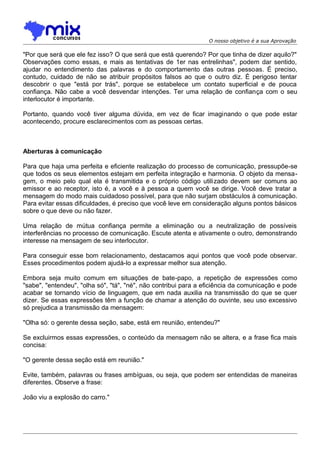 O nosso objetivo é a sua Aprovação

"Por que será que ele fez isso? O que será que está querendo? Por que tinha de dizer aquilo?"
Observações como essas, e mais as tentativas de 1er nas entrelinhas", podem dar sentido,
ajudar no entendimento das palavras e do comportamento das outras pessoas. É preciso,
contudo, cuidado de não se atribuir propósitos falsos ao que o outro diz. É perigoso tentar
descobrir o que "está por trás", porque se estabelece um contato superficial e de pouca
confiança. Não cabe a você desvendar intenções. Ter uma relação de confiança com o seu
interlocutor é importante.
Portanto, quando você tiver alguma dúvida, em vez de ficar imaginando o que pode estar
acontecendo, procure esclarecimentos com as pessoas certas.

Aberturas à comunicação
Para que haja uma perfeita e eficiente realização do processo de comunicação, pressupõe-se
que todos os seus elementos estejam em perfeita integração e harmonia. O objeto da mensagem, o meio pelo qual ela é transmitida e o próprio código utilizado devem ser comuns ao
emissor e ao receptor, isto é, a você e à pessoa a quem você se dirige. Você deve tratar a
mensagem do modo mais cuidadoso possível, para que não surjam obstáculos à comunicação.
Para evitar essas dificuldades, é preciso que você leve em consideração alguns pontos básicos
sobre o que deve ou não fazer.
Uma relação de mútua confiança permite a eliminação ou a neutralização de possíveis
interferências no processo de comunicação. Escute atenta e ativamente o outro, demonstrando
interesse na mensagem de seu interlocutor.
Para conseguir esse bom relacionamento, destacamos aqui pontos que você pode observar.
Esses procedimentos podem ajudá-lo a expressar melhor sua atenção.
Embora seja muito comum em situações de bate-papo, a repetição de expressões como
"sabe", "entendeu", "olha só", "tá", "né", não contribui para a eficiência da comunicação e pode
acabar se tornando vício de linguagem, que em nada auxilia na transmissão do que se quer
dizer. Se essas expressões têm a função de chamar a atenção do ouvinte, seu uso excessivo
só prejudica a transmissão da mensagem:
"Olha só: o gerente dessa seção, sabe, está em reunião, entendeu?"
Se excluirmos essas expressões, o conteúdo da mensagem não se altera, e a frase fica mais
concisa:
"O gerente dessa seção está em reunião."
Evite, também, palavras ou frases ambíguas, ou seja, que podem ser entendidas de maneiras
diferentes. Observe a frase:
João viu a explosão do carro."

 
