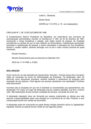O nosso objetivo é a sua Aprovação

Lotário L. Skolaude,
Diretor-Geral.
(DO/RS de 11-5-1973, p. 16 - com adaptações)

CIRCULAR Nº 1, DE 10 DE OUTUBRO DE 1968.
O Excelentíssimo Senhor Presidente da República, em observância aos princípios de
racionalização administrativa inscritos no Decreto-Lei nº 200, de 25 de fevereiro de 1967,
recomenda a Vossa Excelência a adoção, pelo órgão central de pessoal, de imediatas
providências no sentido de que os atos relativos ao funcionalismo, notadamente exoneração,
promoção e redistribuição de pessoal, a serem submetidos e assinados por Sua Excelência,
tenham o caráter coletivo, devendo abranger num só ato o maior número possível de casos
individuais.
Rondon Pacheco,
Ministro Extraordinário para os Assuntos do Gabinete Civil.
(DOU de 11-10-1968, p. 8.920)

DECLARAÇÃO
Como vimos em um dos exemplos de requerimento, Amanda L. Gomes anexou-lhe uma declaração de conclusão do Curso de Administração de Empresas. Tal declaração, além de
servir-lhe como documento provisório, também facilitará o andamento do processo para
expedição de seu diploma. Você alguma vez precisou apresentar uma declaração? Conhece
esse documento?
Inúmeras são as situações em que nos é solicitado ou recomendado que apresentemos uma
declaração. Por vezes, em lugar de declaração usa-se a palavra atestado, que tem o mesmo
valor. São declarações de boa conduta, prestação de serviços, conclusão de curso, etc.
A declaração (atestado) deve ser fornecida por pessoa credenciada ou idónea que nele
assume a responsabilidade sobre uma situação ou a ocorrência de um fato. Portanto, é uma
comprovação escrita com caráter de documento.
A declaração pode ser manuscrita em papel almaço simples (tamanho ofício) ou digitada/datilografada. Quanto ao aspecto formal, divide-se nas seguintes partes:

 