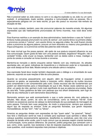 O nosso objetivo é a sua Aprovação

Não é possível saber se João estava no carro e viu alguma explosão ou se João viu um carro
explodir. A ambigüidade, duplo sentido, prejudica a comunicação entre as pessoas. Ela é
especialmente perigosa em um texto escrito, já que não possui os recursos não -verbais da
situação de fala.
Tome muito cuidado, também, para não pronunciar palavras de maneilra errada. Há algumas
expressões que são habitualmente pronunciadas de forma incorreta, mas você deve evitar
isso.
Para ficarmos restritos a um exemplo da área administrativa, basta lembrar o caso de "rubrica".
Embora muitas pessoas pronunciem-na como i& rubrica", com acento tônico na primeira sílaba,
a pronúncia correta é "rubrica", com acento tônico na segunda sílaba. Se você ficarem dúvida
sobre a pronúncia de alguma palavra, procure um bom dicionário ou mesmo uma gramática da
língua portuguesa. Lá a pronúncia correta das palavras está indicada.
Por mais incrível que lhe possa parecer, até ojeito de sua postura corporal influencia na sua
boa comunicação. Quem gosta de falar com uma pessoa sentada, largadona? Ninguém, não é
verdade? Então, evite cruzar os braços, tamborilar com os dedos sobre a mesa, mastigar a
ponta da caneta e consultar as horas durante a conversa.
Mantenha-se tranqüilo e atento enquanto estiver falando com seu interlocutor. As atitudes
apontadas são, em geral, indicativas de impaciência e o interlocutor pode ter a impressão de
que você deseja se livrar dele. Mostre sempre uma atitude calma e receptiva.
Sua expressão facial deve revelar também disposição para o diálogo e a sinceridade de suas
palavras, expondo as suas reações à fala da outra pessoa.
Quando se conversa pessoalmente com alguém, além da linguagem verbal, é possível
observar os gestos, as expressões faciais e corporais, enfim, dispõe-se de muitos recursos
para compreender e ser compreendido pelo outro. Esses recursos são tão fundamentais que
podem ser determinantes para a interpretação do que é dito. Muitas vezes sabemos que um
olhar, um gesto de mão, ganham muito mais significado do que as palavras enunciadas. Nada
de cara feia. Todos gostamos de falar com pessoas que nos olham diretamente, sem fugir do
olhar de seu interlocutor e sem demonstrar desconfiança.
Demonstre sempre que está acompanhando o que a outra pessoa diz, com palavras ou
atitudes. Não abuse, porém, de sons de concordância, como os famosos "hã-hã". Evite
também os excessivos acenos de cabeça na demonstração de sua aceitação da mensagem da
outra pessoa. Formule bem suas perguntas, de modo a proporcionar, sempre que possível,
algum tipo de resposta ao emissor. Evite as perguntas fechadas, que geram respostas
monossilábicas, do tipo "sim", "não" ou "talvez".
Amenize as perguntas diretas com expressões do tipo "quem sabe", "se possível", "talvez".
Isso fará o interlocutor sentir-se mais à vontade para expressar suas opiniões e idéias. Não
coloque questões excessivamente agressivas, desafiantes ou avaliativas, para não criar uma
situação de tensão entre vocês, pois é muito comum que as pessoas reajam criando barreiras
à comunicação, numa postura defensiva. Se possível, prefira perguntas que comecem com o
que, como, onde, quando. Isso esclarece o tipo de resposta esperada. Estruturando assim as
suas questões, você receberá respostas mais precisas e objetivas.

 
