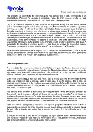 O nosso objetivo é a sua Aprovação

Não exagere na quantidade de perguntas, para não parecer que o está submetendo a um
interrogatório. Pergunte-lhe apenas o essencial. Nada de criar tensões, avalie se está
entendendo claramente o que ele lhe diz, e só então faça novas perguntas.
Depois de fazer uma pergunta, é importante que você aguarde a resposta, pois muitas vezes é
necessário um tempo para pensar antes de responder. Não demonstre impaciência: aquilo que
é óbvio para você pode não ser tão evidente para todos. Procure expressar suas divergências
de modo respeitoso e delicado, sem interromper a fala da outra pessoa. É melhor esperar que
termine o enunciado para então você expressar com tranqüilidade suas divergências. Contradizer desnecessariamente o que a outra pessoa está dizendo torna o diálogo improdutivo.
Mesmo que haja diferenças entre emissor e receptor, é essencial que um objetivo comum seja
estabelecido, numa demonstração de respeito e aceitação. Para tanto, abstenha-se de fazer
julgamentos, admita que outra pessoa tenha crenças, idéias e valores diferentes dos seus. A
pluralidade de opiniões é um fator positivo e não deve ser motivo de discussões inúteis.
Discriminar é um comportamento negativo que só traz prejuízo ao convívio social.
Tente estabelecer uma relação de empatia com o interlocutor, respeitando seu ponto de vista e
levando em conta seus valores, colocando-se no lugar dele. Isso contribuirá muito para que a
outra pessoa sinta-se à vontade para expressar suas opiniões.

Comunicação telefônica
A necessidade de comunicação rápida e eficiente fez com que o telefone se tornasse um dos
meios de comunicação mais utilizados hoje em dia. No cotidiano de um serviço de recepção,
seja na empresa, no escritório ou em qualquer outra instituição, é comum atender a pedidos de
informações telefônicas, anotar recados e registrar chamadas.
Evite que o telefone toque mais que três vezes, pois o cliente que está do outro lado da linha
pode ficar impaciente com a demora. Caso precise fazer o cliente esperar, diga o nome da
empresa, cumprimente-o e lhe explique que no momento a linha está ocupada ou que a
pessoa não poderá atender. É desagradável ficar esperando na linha ouvindo "musiquinha"
sem saber por quanto tempo.
Não é muito difícil perceber a importância de se segurar bem o fone. Em geral a distância de
dois a quatro centímetros dos lábios é a indicada para uma boa transmissão. A proximidade ex cessiva pode causar vibrações. Por outro lado, afastar demais o fone pode tornar a voz fraca e
distante. Aliás, você deve estar atento à sua acuidade auditiva. Se você não estiver escutando
bem, poderá transmitir recados errados ou fazer confusão nas chamadas telefônicas.
Você sabe como é desagradável conversar com alguém que grita ao telefone. Com certeza, já
passou pela experiência de ter de afastar o fone do ouvido por não agüentar o volume da voz
do outro. Se a ligação não estiver boa e apresentar ruídos, é preferível tentar uma outra
ligação.
É comum associar-se o fato de ser uma ligação de lugar distante com a necessidade de se
falar mais alto. Você sabe que não há a menor lógica nisso, pois, com freqüência, uma ligação
local é mais precária que uma interurbana ou internacional.

 