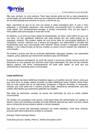 O nosso objetivo é a sua Aprovação

Não caia, contudo, no outro extremo. Falar baixo demais pode ser tão ou mais prejudicial à
comunicação. Se você também notar que seu interlocutor está falando muito baixinho, peça-lhe
de ma neira delicada que aumente um pouco o volume de voz.
Mais, importante do que se ter uma voz bonita, é saber empregá-Ia bem. E usar o ritmo
adequado, a modulação expressiva. Fala claramente, pronunciando bem as palavras, nem
muito rápido, nery excessivamente devagar, é sempre conveniente. Uma voz que segue o
ritmo pedido pela comunicação é muito bem-vinda.
Ao telefone, a voz torna-se nosso cartão de apresentação, por tanto, nada melhor do que uma
voz clara, um tom agradável. Sabemos que cada pessoa tem seu estilo próprio de se
expressar, portanto, não existem regras de uma forma ideal de comunicação telefônica. É
necessário, contudo, reafirmar que a clareza da linguagem, sua objetividade e concisão são
fundamentais para uma comunicação mais eficiente. Quase sempre a linguagem rebuscada
afetada, o uso indiscriminado de termos eruditos ou pouco comum acabam por prejudicar a
comunicação.
No entanto é preciso que não se confunda objetividade, linguagem simples, com expressões
vulgares, gírias, palavras que demonstrem excessivo grau de intimidade.
Quanto às palavras estrangeiras, se você não souber a pronúncia correta, busque auxílio em
dicionários ou com pessoas que dominem essa língua estrangeira. No caso de não entender
alguma palavra, não tenha constrangimento em pedir para repetir, se senti que sua
compreensão é importante para a comunicação.

Listas telefônicas
A organização das listas telefônicas brasileiras segue a um padrão nacional. Assim, onde quer
que você more ou esteja, saberá consultar as listas telefônicas locais. Existem várias listas,
mas as mais usadas são as de Assinantes, Endereços e Páginas Amarelas. É necessário,
contudo, que você saiba tirar o máximo proveito delas, utilizando-as devidamente, pois elas
contêm informações que certamente agilizarão seu trabalho.
Das listas de assinantes, constam os nomes dos assinantes de uma ou várias cidades
circunvizinhas.
Há cidades com população muito grande, onde essas listas são apresentadas por regiões ou
bairros. Caso você necessite consultar uma lista diferente daquela que cobre sua área, disque
para a companhia de sua cidade e solicite o número desejado.
Nas listas os nomes dos assinantes aparecem por ordem alfabética. Você deve, portanto,
procurar pelo último sobrenome simples ou composto.
Exemplo: Pedro Camargo Santos
Você deve procurar: Santos, Pedro C. Antônio Gonçalves Júnior

 