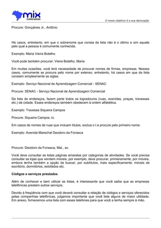 O nosso objetivo é a sua Aprovação

Procure: Gonçalves Jr., Antônio

Há casos, entretanto, em que o sobrenome que consta da lista não é o último e sim aquele
pelo qual a pessoa é comumente conhecida.
Exemplo: Maria Vieira Botelho
Você pode também procurar: Vieira Botelho, Maria
Em muitas ocasiões, você terá necessidade de procurar nomes de firmas, empresas. Nesses
casos, comumente se procura pelo nome por extenso, entretanto, há casos em que da lista
constam simplesmente as siglas.
Exemplo: Serviço Nacional de Aprendizagem Comercial - SENAC
Procure: SENAC - Serviço Nacional de Aprendizagem Comercial
Da lista de endereços, fazem parte todos os logradouros (ruas, avenidas, praças, travessas
etc.) da cidade. Esses endereços também obedecem à ordem alfabética.
Exemplo: Travessa Siqueira Campos
Procure: Siqueira Campos, tv.
Em casos de nomes de ruas que incluam títulos, exclua o t e procure pelo primeiro nome:
Exemplo: Avenida Marechal Deodoro da Fonseca

Procure: Deodoro da Fonseca, Mal., av.
Você deve consultar as listas páginas amarelas por categorias de atividades. Se você precisa
consultar as lojas que vendem móveis, por exemplo, deve procurar, primeiramente, por móveis,
embora tenha também a opção de buscar, por subtítulos, mais especificamente: móveis de
escritório, dormitórios, estofados etc.
Códigos e serviços prestados
Além de conhecer e bem utilizar as listas, é interessante que você saiba que as empresas
telefônicas prestam outros serviços.
Devido à freqüência com que você deverá consultar a relação de códigos e serviços oferecidos
pelas companhias telefônicas, julgamos importante que você liste alguns de maior utilidade.
Em anexo, fornecemos uma lista com esses telefones para que você a tenha sempre à mão.

 