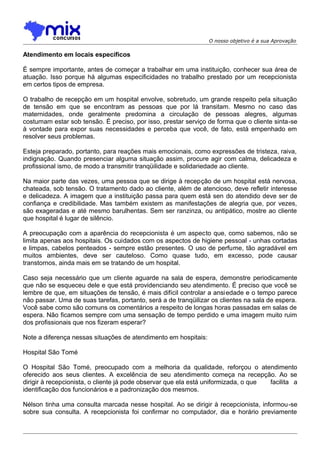 O nosso objetivo é a sua Aprovação

Atendimento em locais específicos
É sempre importante, antes de começar a trabalhar em uma instituição, conhecer sua área de
atuação. Isso porque há algumas especificidades no trabalho prestado por um recepcionista
em certos tipos de empresa.
O trabalho de recepção em um hospital envolve, sobretudo, um grande respeito pela situação
de tensão em que se encontram as pessoas que por lá transitam. Mesmo no caso das
maternidades, onde geralmente predomina a circulação de pessoas alegres, algumas
costumam estar sob tensão. É preciso, por isso, prestar serviço de forma que o cliente sinta-se
à vontade para expor suas necessidades e perceba que você, de fato, está empenhado em
resolver seus problemas.
Esteja preparado, portanto, para reações mais emocionais, como expressões de tristeza, raiva,
indignação. Quando presenciar alguma situação assim, procure agir com calma, delicadeza e
profissional ismo, de modo a transmitir tranqüilidade e solidariedade ao cliente.
Na maior parte das vezes, uma pessoa que se dirige à recepção de um hospital está nervosa,
chateada, sob tensão. O tratamento dado ao cliente, além de atencioso, deve refletir interesse
e delicadeza. A imagem que a instituição passa para quem está sen do atendido deve ser de
confiança e credibilidade. Mas também existem as manifestações de alegria que, por vezes,
são exageradas e até mesmo barulhentas. Sem ser ranzinza, ou antipático, mostre ao cliente
que hospital é lugar de silêncio.
A preocupação com a aparência do recepcionista é um aspecto que, como sabemos, não se
limita apenas aos hospitais. Os cuidados com os aspectos de higiene pessoal - unhas cortadas
e limpas, cabelos penteados - sempre estão presentes. O uso de perfume, tão agradável em
muitos ambientes, deve ser cauteloso. Como quase tudo, em excesso, pode causar
transtornos, ainda mais em se tratando de um hospital.
Caso seja necessário que um cliente aguarde na sala de espera, demonstre periodicamente
que não se esqueceu dele e que está providenciando seu atendimento. É preciso que você se
lembre de que, em situações de tensão, é mais difícil controlar a ansi edade e o tempo parece
não passar. Uma de suas tarefas, portanto, será a de tranqüilizar os clientes na sala de espera.
Você sabe como são comuns os comentários a respeito de longas horas passadas em salas de
espera. Não ficamos sempre com uma sensação de tempo perdido e uma imagem muito ruim
dos profissionais que nos fizeram esperar?
Note a diferença nessas situações de atendimento em hospitais:
Hospital São Tomé
O Hospital São Tomé, preocupado com a melhoria da qualidade, reforçou o atendimento
oferecido aos seus clientes. A excelência de seu atendimento começa na recepção. Ao se
dirigir à recepcionista, o cliente já pode observar que ela está uniformizada, o que
facilita a
identificação dos funcionários e a padronização dos mesmos.
Nélson tinha uma consulta marcada nesse hospital. Ao se dirigir à recepcionista, informou-se
sobre sua consulta. A recepcionista foi confirmar no computador, dia e horário previamente

 