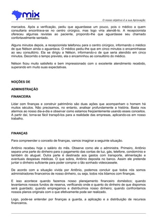 O nosso objetivo é a sua Aprovação

marcados. Após a verificação, pediu que aguardasse um pouco, pois o médico a quem
consultaria encontrava-se no centro cirúrgico, mas logo viria atendê-lo. A recepcionista
ofereceu algumas revistas ao paciente, propondo-lhe que aguardasse seu chamado
confortavelmente sentado.
Alguns minutos depois, a recepcionista telefonou para o centro cirúrgico, informando o médico
de que Nélson ainda o aguardava. O médico pediu-lhe que em cinco minutos o encaminhasse
ao seu consultório. Ela se dirigiu a Nélson, informando-o de que seria atendido em cinco
minutos. Decorrido o tempo previsto, ela o encaminhou ao consultório do médico.
Nélson ficou muito satisfeito e bem impressionado com o excelente atendimento recebido,
superando em muito suas expectativas.

NOÇÕES DE
ADMINISTRAÇÃO
FINANCEIRA
Lidar com finanças e construir patrimônio são duas ações que acompanham o homem há
muitos séculos. Não precisamos, no entanto, analisar profundamente a história. Basta nos
atermos ao nosso dia-a-dia e observar como estamos freqüentemente usando esses conceitos.
A partir daí, torna-se fácil transpô-los para a realidade das empresas, aplicando-os em nosso
trabalho.

FINANÇAS
Para compreender o conceito de finanças, vamos imaginar a seguinte situação.
Antônio recebeu hoje o salário do mês. Observe como ele o administra. Primeiro, Antônio
separa uma parte do dinheiro para o pagamento das contas de luz, gás, telefone, condomínio e
também do aluguel. Outra parte é destinada aos gastos com transporte, alimentação e
eventuais despesas médicas. O que sobra, Antônio deposita no banco. Assim ele pretende
juntar o dinheiro suficiente para poder comprar o tão sonhado videocassete.
De acordo com a situação vivida por Antônio, podemos concluir que todos nós somos
administradores financeiros de nosso dinheiro, ou seja, todos nós lidamos com finanças.
E isso acontece quando fazemos nosso planejamento financeiro doméstico; quando
levantamos nossos fundos de reserva, verificando onde e quanto do dinheiro de que dispomos
será guardado; quando empregamos e distribuímos nosso dinheiro; quando confrontamos
nossos planos originais com o que efetivamente pode ser realizado.
Logo, pode-se entender por finanças a guarda, a aplicação e a distribuição de recursos
financeiros.

 