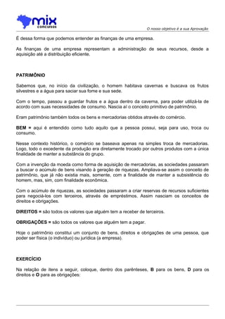 O nosso objetivo é a sua Aprovação

É dessa forma que podemos entender as finanças de uma empresa.
As finanças de uma empresa representam a administração de seus recursos, desde a
aquisição até a distribuição eficiente.

PATRIMÔNIO
Sabemos que, no início da civilização, o homem habitava cavernas e buscava os frutos
silvestres e a água para saciar sua fome e sua sede.
Com o tempo, passou a guardar frutos e a água dentro da caverna, para poder utilizá-la de
acordo com suas necessidades de consumo. Nascia aí o conceito primitivo de patrimônio.
Eram patrimônio também todos os bens e mercadorias obtidos através do comércio.
BEM = aqui é entendido como tudo aquilo que a pessoa possui, seja para uso, troca ou
consumo.
Nesse contexto histórico, o comércio se baseava apenas na simples troca de mercadorias.
Logo, todo o excedente da produção era diretamente trocado por outros produtos com a única
finalidade de manter a substância do grupo.
Com a invenção da moeda como forma de aquisição de mercadorias, as sociedades passaram
a buscar o acúmulo de bens visando à geração de riquezas. Ampliava-se assim o conceito de
patrimônio, que já não existia mais, somente, com a finalidade de manter a subsistência do
homem, mas, sim, com finalidade econômica.
Com o acúmulo de riquezas, as sociedades passaram a criar reservas de recursos suficientes
para negociá-los com terceiros, através de empréstimos. Assim nasciam os conceitos de
direitos e obrigações.
DIREITOS = são todos os valores que alguém tem a receber de terceiros.
OBRIGAÇÕES = são todos os valores que alguém tem a pagar.
Hoje o patrimônio constitui um conjunto de bens, direitos e obrigações de uma pessoa, que
poder ser física (o indivíduo) ou jurídica (a empresa).

EXERCÍCIO
Na relação de itens a seguir, coloque, dentro dos parênteses, B para os bens, D para os
direitos e O para as obrigações:

 