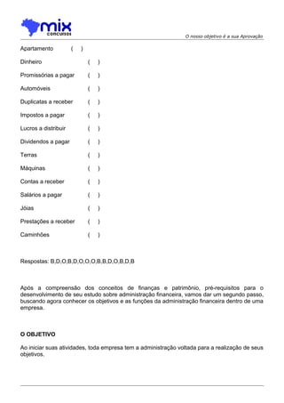 O nosso objetivo é a sua Aprovação

Apartamento

(

)

Dinheiro

(

)

Promissórias a pagar

(

)

Automóveis

(

)

Duplicatas a receber

(

)

Impostos a pagar

(

)

Lucros a distribuir

(

)

Dividendos a pagar

(

)

Terras

(

)

Máquinas

(

)

Contas a receber

(

)

Salários a pagar

(

)

Jóias

(

)

Prestações a receber

(

)

Caminhões

(

)

Respostas: B,D,O,B,D,O,O,O,B,B,D,O,B,D,B

Após a compreensão dos conceitos de finanças e patrimônio, pré-requisitos para o
desenvolvimento de seu estudo sobre administração financeira, vamos dar um segundo passo,
buscando agora conhecer os objetivos e as funções da administração financeira dentro de uma
empresa.

O OBJETIVO
Ao iniciar suas atividades, toda empresa tem a administração voltada para a realização de seus
objetivos.

 