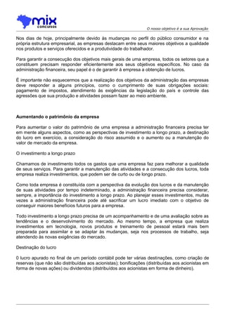 O nosso objetivo é a sua Aprovação

Nos dias de hoje, principalmente devido às mudanças no perfil do público consumidor e na
própria estrutura empresarial, as empresas destacam entre seus maiores objetivos a qualidade
nos produtos e serviços oferecidos e a produtividade do trabalhador.
Para garantir a consecução dos objetivos mais gerais de uma empresa, todos os setores que a
constituem precisam responder eficientemente aos seus objetivos específicos. No caso da
administração financeira, seu papel é o de garantir à empresa a obtenção de lucros.
É importante não esquecermos que a realização dos objetivos da administração das empresas
deve responder a alguns princípios, como o cumprimento de suas obrigações sociais:
pagamento de impostos, atendimento às exigências da legislação do país e controle das
agressões que sua produção e atividades possam fazer ao meio ambiente.

Aumentando o patrimônio da empresa
Para aumentar o valor do patrimônio de uma empresa a administração financeira precisa ter
em mente alguns aspectos, como as perspectivas de investimento a longo prazo, a destinação
do lucro em exercício, a consideração do risco assumido e o aumento ou a manutenção do
valor de mercado da empresa.
O investimento a longo prazo
Chamamos de investimento todos os gastos que uma empresa faz para melhorar a qualidade
de seus serviços. Para garantir a manutenção das atividades e a consecução dos lucros, toda
empresa realiza investimentos, que podem ser de curto ou de longo prazo.
Como toda empresa é constituída com a perspectiva da evolução dos lucros e da manutenção
de suas atividades por tempo indeterminado, a administração financeira precisa considerar,
sempre, a importância do investimento a longo prazo. Ao planejar esses investimentos, muitas
vezes a administração financeira pode até sacrificar um lucro imediato com o objetivo de
conseguir maiores benefícios futuros para a empresa.
Todo investimento a longo prazo precisa de um acompanhamento e de uma avaliação sobre as
tendências e o desenvolvimento do mercado. Ao mesmo tempo, a empresa que realiza
investimentos em tecnologia, novos produtos e treinamento de pessoal estará mais bem
preparada para assimilar e se adaptar às mudanças, seja nos processos de trabalho, seja
atendendo às novas exigências do mercado.
Destinação do lucro
0 lucro apurado no final de um período contábil pode ter várias destinações, como criação de
reservas (que não são distribuídas aos acionistas); bonificações (distribuídas aos acionistas em
forma de novas ações) ou dividendos (distribuídos aos acionistas em forma de dinheiro).

 