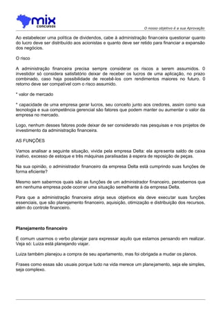 O nosso objetivo é a sua Aprovação

Ao estabelecer uma política de dividendos, cabe à administração financeira questionar quanto
do lucro deve ser distribuído aos acionistas e quanto deve ser retido para financiar a expansão
dos negócios.
O risco
A administração financeira precisa sempre considerar os riscos a serem assumidos. 0
investidor só considera satisfatório deixar de receber os lucros de uma aplicação, no prazo
combinado, caso haja possibilidade de recebê-los com rendimentos maiores no futuro. 0
retorno deve ser compatível com o risco assumido.
* valor de mercado
* capacidade de uma empresa gerar lucros, seu conceito junto aos credores, assim como sua
tecnologia e sua competência gerencial são fatores que podem manter ou aumentar o valor da
empresa no mercado.
Logo, nenhum desses fatores pode deixar de ser considerado nas pesquisas e nos projetos de
investimento da administração financeira.
AS FUNÇÕES
Vamos analisar a seguinte situação, vivida pela empresa Delta: ela apresenta saldo de caixa
inativo, excesso de estoque e três máquinas paralisadas à espera de reposição de peças.
Na sua opinião, o administrador financeiro da empresa Delta está cumprindo suas funções de
forma eficiente?
Mesmo sem sabermos quais são as funções de um administrador financeiro, percebemos que
em nenhuma empresa pode ocorrer uma situação semelhante à da empresa Delta.
Para que a administração financeira atinja seus objetivos ela deve executar suas funções
essenciais, que são planejamento financeiro, aquisição, otimização e distribuição dos recursos,
além do controle financeiro.

Planejamento financeiro
É comum usarmos o verbo planejar para expressar aquilo que estamos pensando em realizar.
Veja só: Luiza está planejando viajar.
Luiza também planejou a compra de seu apartamento, mas foi obrigada a mudar os planos.
Frases como essas são usuais porque tudo na vida merece um planejamento, seja ele simples,
seja complexo.

 
