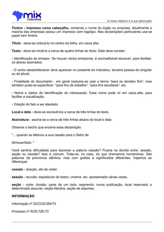 O nosso objetivo é a sua Aprovação

Timbre - impresso como cabeçalho, contendo o nome do órgão ou empresa. Atualmente a
maioria das empresas possui um impresso com logotipo. Nas declarações particulares usa-se
papel sem timbre.
Título - deve-se colocá-lo no centro da folha, em caixa alta.
Texto - deve-se iniciá-lo a cerca de quatro linhas do título. Dele deve constar:
- Identificação do emissor. Se houver vários emissores, é aconselhável escrever, para facilitar:
os abaixo assinados.
- O verbo atestarldeciarar deve aparecer no presente do indicativo, terceira pessoa do singular
ou do plural.
- Finalidade do documento - em geral costuma-se usar o termo "para os devidos fins", mas
também pode-se especificar: "para fins de trabalho", "para fins escolares", etc.
- Nome e dados de identificação do interessado. Esse nome pode vir em caixa-alta, para
facilitar a visualização.
- Citação do fato a ser atestado.
Local e data - deve-se escrevê-los a cerca de três linhas do texto.
Assinatura - assina-se a cerca de três linhas abaixo do local e data.
Observe o trecho que encerra essa declaração:
"... quando se efetivou a sua cessão para o Setor de
Almoxarífado. "
Você sentiria dificuldade para escrever a palavra cessão? Ficaria na dúvida entre: sessão,
seção ou cessão? Isso é comum. Trata-se, no caso, do que chamamos homônimos. São
palavras de pronúncia idêntica, mas com grafias e significados diferentes. Vejamos as
diferenças:
cessão - doação; ato de ceder.
sessão - reunião; espetáculo de teatro, cinema, etc. apresentado várias vezes.
seção - corte; divisão; parte de um todo; segmento; numa publicação, local reservado a
determinado assunto: seção literária, seção de esportes.
INFORMAÇÃO
Informação nº DCCCE/394/73
Processo nº R/25.726-73

 